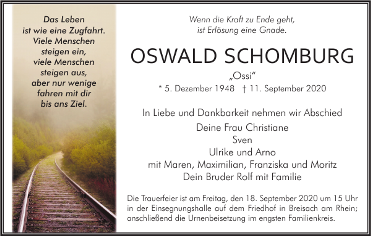 <p>Das Leben<br />ist wie eine Zugfahrt.<br />Viele Menschen<br />steigen ein,<br />viele Menschen<br />steigen aus,<br />aber nur wenige<br />fahren mit dir<br />bis ans Ziel.</p><p>Wenn die Kraft zu Ende geht,<br />ist Erlösung eine Gnade.</p><p>OSWALD SCHOMBURG<br />„Ossi“<br />* 5. Dezember 1948 † 11. September 2020</p><p>In Liebe und Dankbarkeit nehmen wir Abschied<br />Deine Frau Christiane<br />Sven<br />Ulrike und Arno<br />mit Maren, Maximilian, Franziska und Moritz<br />Dein Bruder Rolf mit Familie<br />Die Trauerfeier ist am Freitag, den 18. September 2020 um 15 Uhr<br />in der Einsegnungshalle auf dem Friedhof in Breisach am Rhein;<br />anschließend die Urnenbeisetzung im engsten Familienkreis.</p>