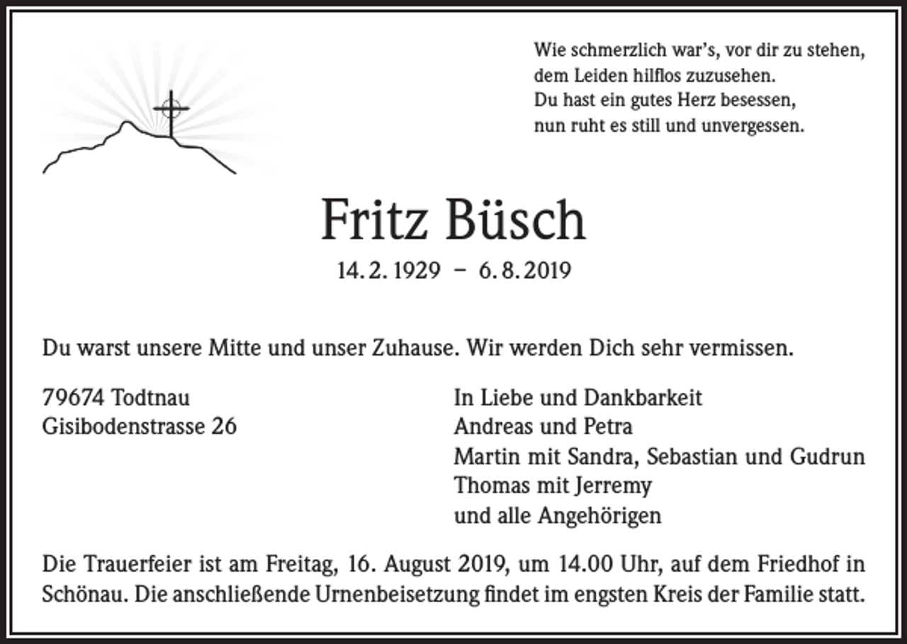 <p>Wie schmerzlich war’s, vor dir zu stehen,<br />dem Leiden hilflos zuzusehen.<br />Du hast ein gutes Herz besessen,<br />nun ruht es still und unvergessen.</p><p>Fritz Büsch<br />14. 2. 1929 – 6. 8. 2019<br />Du warst unsere Mitte und unser Zuhause. Wir werden Dich sehr vermissen.<br />79674 Todtnau<br />Gisibodenstrasse 26</p><p>In Liebe und Dankbarkeit<br />Andreas und Petra<br />Martin mit Sandra, Sebastian und Gudrun<br />Thomas mit Jerremy<br />und alle Angehörigen</p><p>Die Trauerfeier ist am Freitag, 16. August 2019, um 14.00 Uhr, auf dem Friedhof in<br />Schönau. Die anschließende Urnenbeisetzung findet im engsten Kreis der Familie statt.</p>