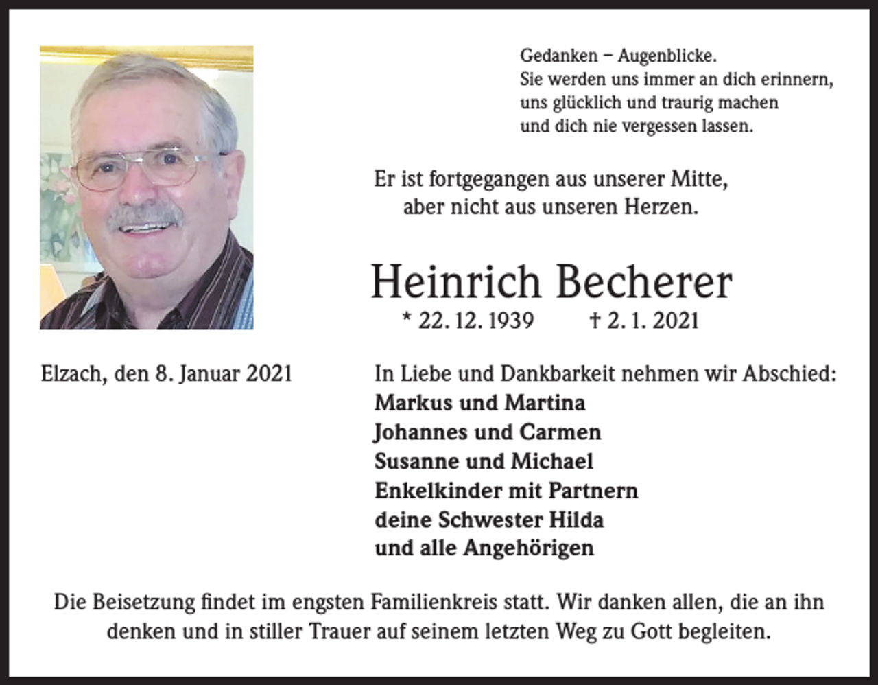 <p>Gedanken – Augenblicke.<br />Sie werden uns immer an dich erinnern,<br />uns glücklich und traurig machen<br />und dich nie vergessen lassen.</p><p>Er ist fortgegangen aus unserer Mitte,<br />aber nicht aus unseren Herzen.</p><p>Heinrich Becherer<br />* 22. 12. 1939</p><p>† 2. 1. 2021</p><p>Elzach, den 8. Januar 2021 In Liebe und Dankbarkeit nehmen wir Abschied:<br />Markus und Martina<br />Johannes und Carmen<br />Susanne und Michael<br />Enkelkinder mit Partnern<br />deine Schwester Hilda<br />und alle Angehörigen<br />Die Beisetzung findet im engsten Familienkreis statt. Wir danken allen, die an ihn<br />denken und in stiller Trauer auf seinem letzten Weg zu Gott begleiten.</p>