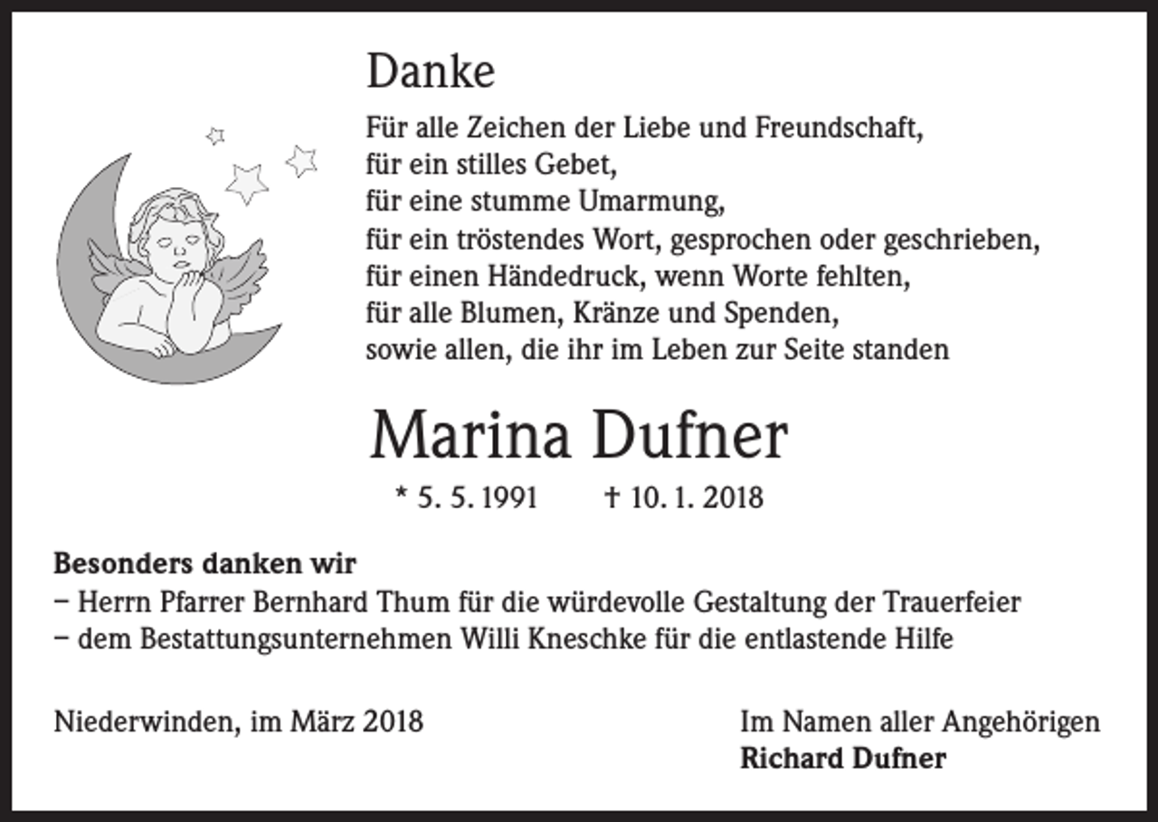 <p>Danke<br />Für alle Zeichen der Liebe und Freundschaft,<br />für ein stilles Gebet,<br />für eine stumme Umarmung,<br />für ein tröstendes Wort, gesprochen oder geschrieben,<br />für einen Händedruck, wenn Worte fehlten,<br />für alle Blumen, Kränze und Spenden,<br />sowie allen, die ihr im Leben zur Seite standen</p><p>Marina Dufner<br />* 5. 5. 1991 † 10. 1. 2018<br />Besonders danken wir<br />– Herrn Pfarrer Bernhard Thum für die würdevolle Gestaltung der Trauerfeier<br />– dem Bestattungsunternehmen Willi Kneschke für die entlastende Hilfe<br />Niederwinden, im März 2018</p><p>Im Namen aller Angehörigen<br />Richard Dufner</p>