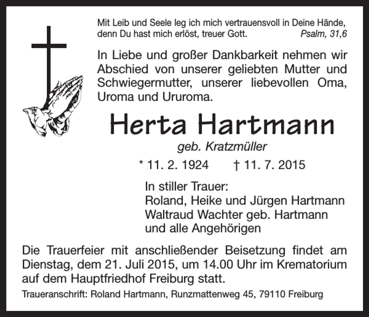 <p>Mit Leib und Seele leg ich mich vertrauensvoll in Deine Hände,<br />denn Du hast mich erlöst, treuer Gott.<br />Psalm, 31,6</p><p>In Liebe und großer Dankbarkeit nehmen wir<br />Abschied von unserer geliebten M<br />­ utter und<br />Schwiegermutter, unserer ­<br />liebevollen Oma,<br />Uroma und Ururoma.</p><p>Herta Hartmann<br />geb. Kratzmüller<br />* 11. 2. 1924 † 11. 7. 2015</p><p>In stiller Trauer:<br />Roland, Heike und Jürgen Hartmann<br />Waltraud Wachter geb. Hartmann<br />und alle Angehörigen<br />Die Trauerfeier mit anschließender Beisetzung findet am<br />Dienstag, dem 21. Juli 2015, um 14.00 Uhr im Krematorium<br />auf dem Hauptfriedhof Freiburg statt.<br />Traueranschrift: Roland Hartmann, Runzmattenweg 45, 79110 Freiburg</p>