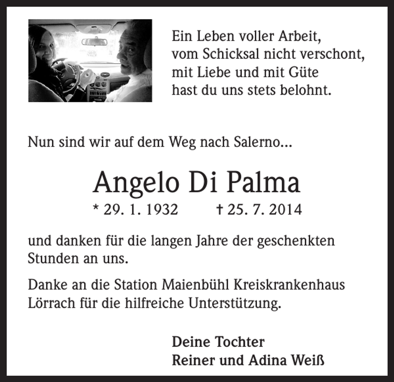 <p>Ein Leben voller Arbeit,<br />vom Schicksal nicht verschont,<br />mit Liebe und mit Güte<br />hast du uns stets belohnt.<br />Nun sind wir auf dem Weg nach Salerno...</p><p>Angelo Di Palma<br />* 29. 1. 1932</p><p>= 25. 7. 2014</p><p>und danken für die langen Jahre der geschenkten<br />Stunden an uns.<br />Danke an die Station Maienbühl Kreiskrankenhaus<br />Lörrach für die hilfreiche Unterstützung.<br />Deine Tochter<br />Reiner und Adina Weiß</p>