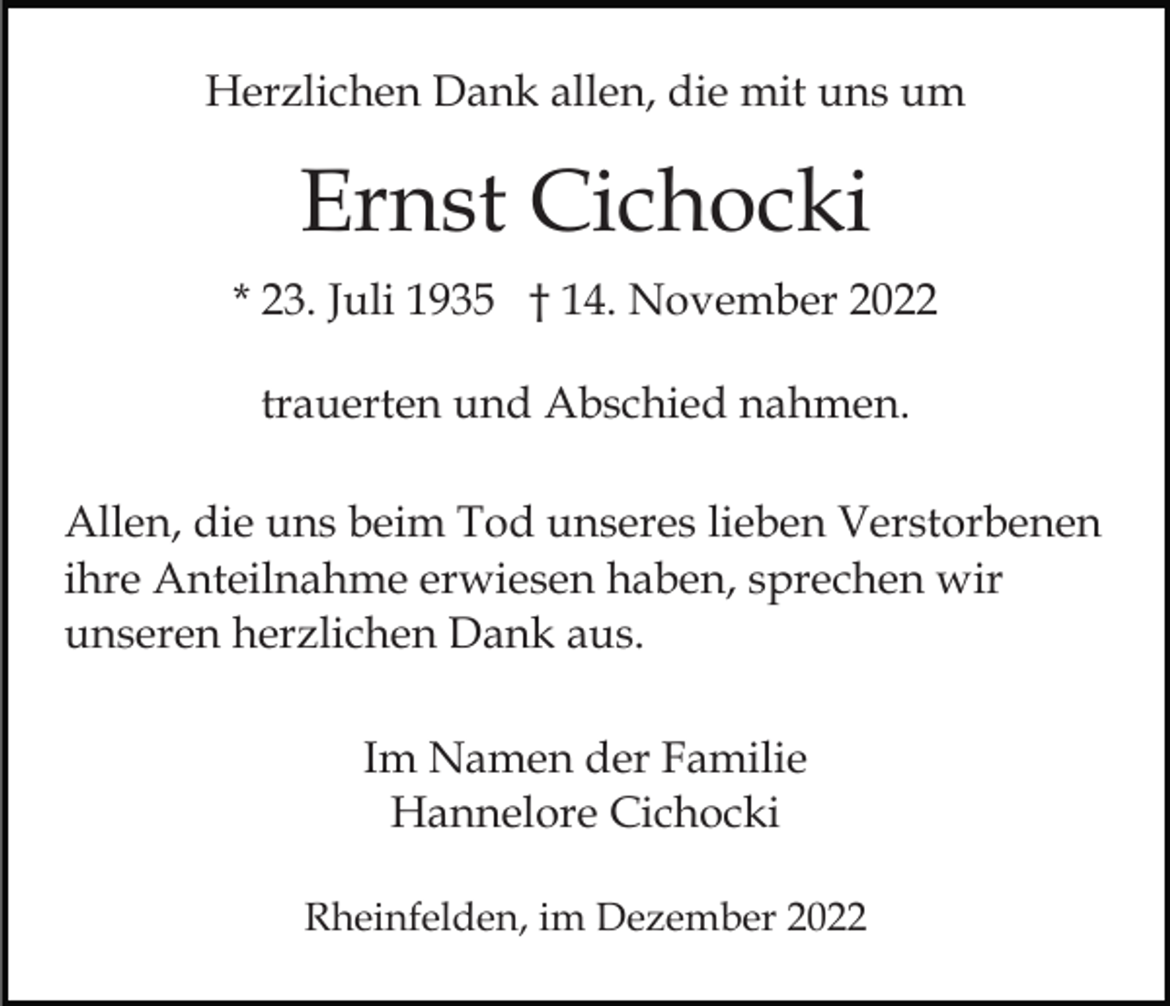 <p>Herzlichen Dank allen, die mit uns um</p><p>Ernst Cichocki<br />* 23. Juli 1935 † 14. November 2022<br />trauerten und Abschied nahmen.<br />Allen, die uns beim Tod unseres lieben Verstorbenen<br />ihre Anteilnahme erwiesen haben, sprechen wir<br />unseren herzlichen Dank aus.<br />Im Namen der Familie<br />Hannelore Cichocki<br />Rheinfelden, im Dezember 2022</p>
