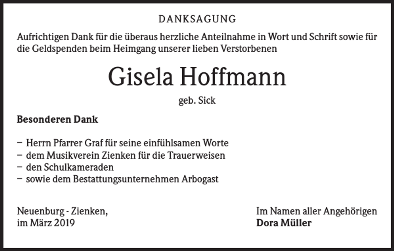 <p>DANKS AGUNG<br />Aufrichtigen Dank für die überaus herzliche Anteilnahme in Wort und Schrift sowie für<br />die Geldspenden beim Heimgang unserer lieben Verstorbenen</p><p>Gisela Hoffmann<br />geb. Sick<br />Besonderen Dank<br />–<br />–<br />–<br />–</p><p>Herrn Pfarrer Graf für seine einfühlsamen Worte<br />dem Musikverein Zienken für die Trauerweisen<br />den Schulkameraden<br />sowie dem Bestattungsunternehmen Arbogast</p><p>Neuenburg - Zienken,<br />im März 2019</p><p>Im Namen aller Angehörigen<br />Dora Müller</p>