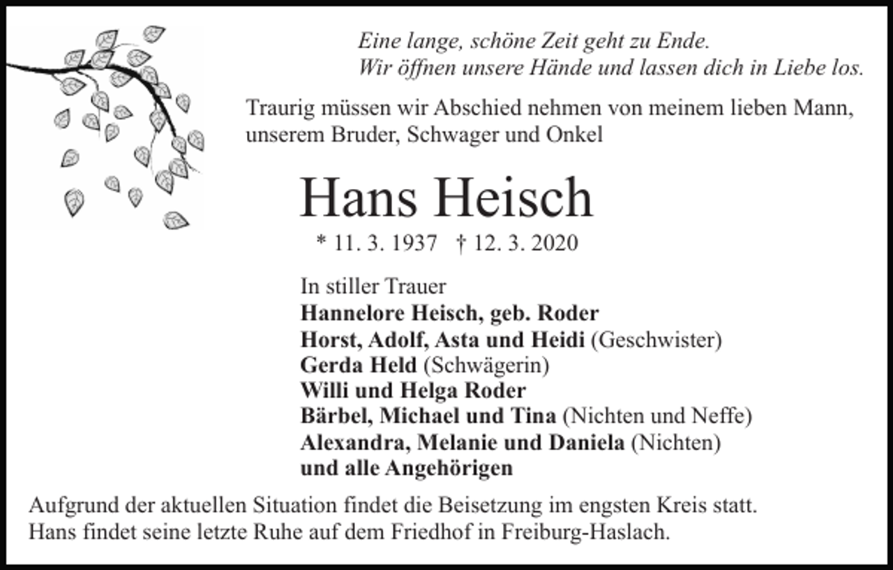 <p>Eine lange, schöne Zeit geht zu Ende.<br />Wir öffnen unsere Hände und lassen dich in Liebe los.<br />Traurig müssen wir Abschied nehmen von meinem lieben Mann,<br />unserem Bruder, Schwager und Onkel</p><p>Hans Heisch<br />* 11. 3. 1937 † 12. 3. 2020</p><p>In stiller Trauer<br />Hannelore Heisch, geb. Roder<br />Horst, Adolf, Asta und Heidi (Geschwister)<br />Gerda Held (Schwägerin)<br />Willi und Helga Roder<br />Bärbel, Michael und Tina (Nichten und Neffe)<br />Alexandra, Melanie und Daniela (Nichten)<br />und alle Angehörigen<br />Aufgrund der aktuellen Situation findet die Beisetzung im engsten Kreis statt.<br />Hans findet seine letzte Ruhe auf dem Friedhof in Freiburg-Haslach.</p>