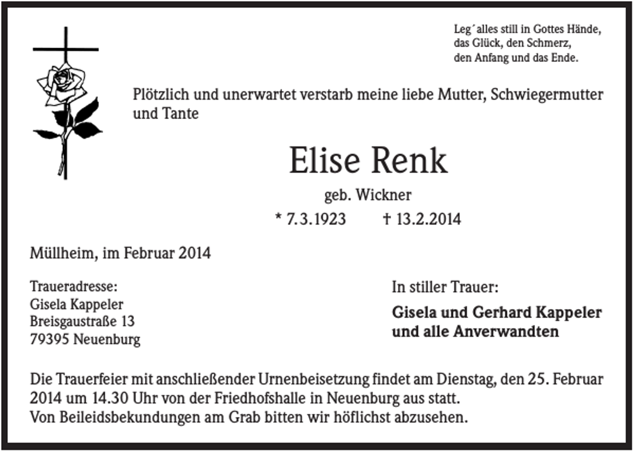 <p>Leg´alles still in Gottes Hände,<br />das Glück, den Schmerz,<br />den Anfang und das Ende.</p><p>Plötzlich und unerwartet verstarb meine liebe Mutter, Schwiegermutter<br />und Tante</p><p>Elise Renk<br />geb. Wickner<br />* 7. 3.1923<br />† 13.2.2014<br />Müllheim, im Februar 2014<br />Traueradresse:<br />Gisela Kappeler<br />Breisgaustraße 13<br />79395 Neuenburg</p><p>In stiller Trauer:<br />Gisela und Gerhard Kappeler<br />und alle Anverwandten</p><p>Die Trauerfeier mit anschließender Urnenbeisetzung findet am Dienstag, den 25. Februar<br />2014 um 14.30 Uhr von der Friedhofshalle in Neuenburg aus statt.<br />Von Beileidsbekundungen am Grab bitten wir höflichst abzusehen.</p>