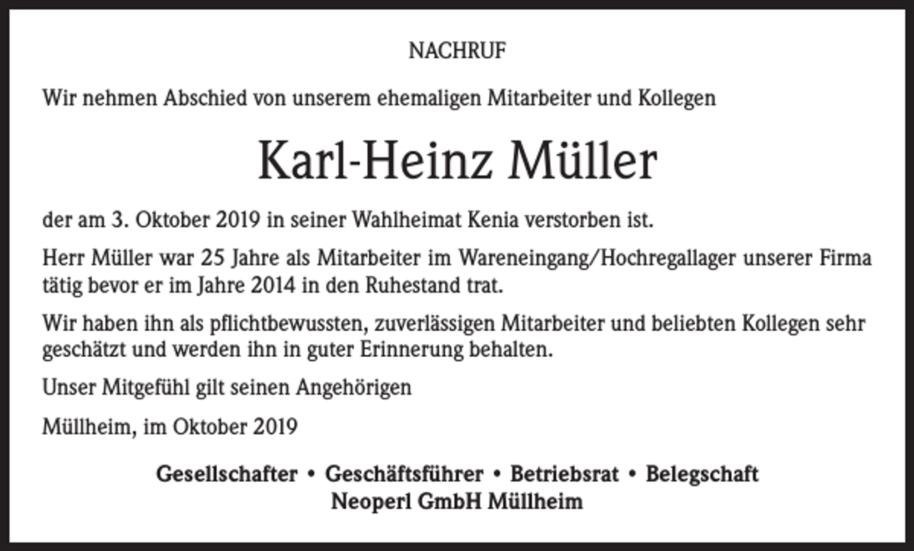 <p>NACHRUF<br />Wir nehmen Abschied von unserem ehemaligen Mitarbeiter und Kollegen</p><p>Karl-Heinz Müller<br />der am 3. Oktober 2019 in seiner Wahlheimat Kenia verstorben ist.<br />Herr Müller war 25 Jahre als Mitarbeiter im Wareneingang/Hochregallager unserer Firma<br />tätig bevor er im Jahre 2014 in den Ruhestand trat.<br />Wir haben ihn als pflichtbewussten, zuverlässigen Mitarbeiter und beliebten Kollegen sehr<br />geschätzt und werden ihn in guter Erinnerung behalten.<br />Unser Mitgefühl gilt seinen Angehörigen<br />Müllheim, im Oktober 2019<br />Gesellschafter • Geschäftsführer • Betriebsrat • Belegschaft<br />Neoperl GmbH Müllheim</p>