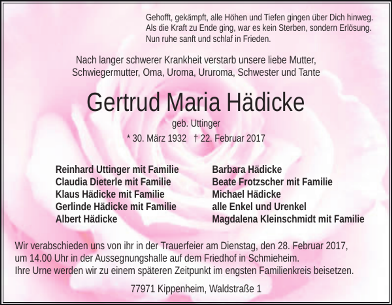 <p>Gehofft, gekämpft, alle Höhen und Tiefen gingen über Dich hinweg.<br />Als die Kraft zu Ende ging, war es kein Sterben, sondern Erlösung.<br />Nun ruhe sanft und schlaf in Frieden.</p><p>Nach langer schwerer Krankheit verstarb unsere liebe Mutter,<br />Schwiegermutter, Oma, Uroma, Ururoma, Schwester und Tante</p><p>Gertrud Maria Hädicke<br />geb. Uttinger<br />* 30. März 1932 † 22. Februar 2017</p><p>Reinhard Uttinger mit Familie<br />Claudia Dieterle mit Familie<br />Klaus Hädicke mit Familie<br />Gerlinde Hädicke mit Familie<br />Albert Hädicke</p><p>Barbara Hädicke<br />Beate Frotzscher mit Familie<br />Michael Hädicke<br />alle Enkel und Urenkel<br />Magdalena Kleinschmidt mit Familie</p><p>Wir verabschieden uns von ihr in der Trauerfeier am Dienstag, den 28. Februar 2017,<br />um 14.00 Uhr in der Aussegnungshalle auf dem Friedhof in Schmieheim.<br />Ihre Urne werden wir zu einem späteren Zeitpunkt im engsten Familienkreis beisetzen.<br />77971 Kippenheim, Waldstraße 1</p>