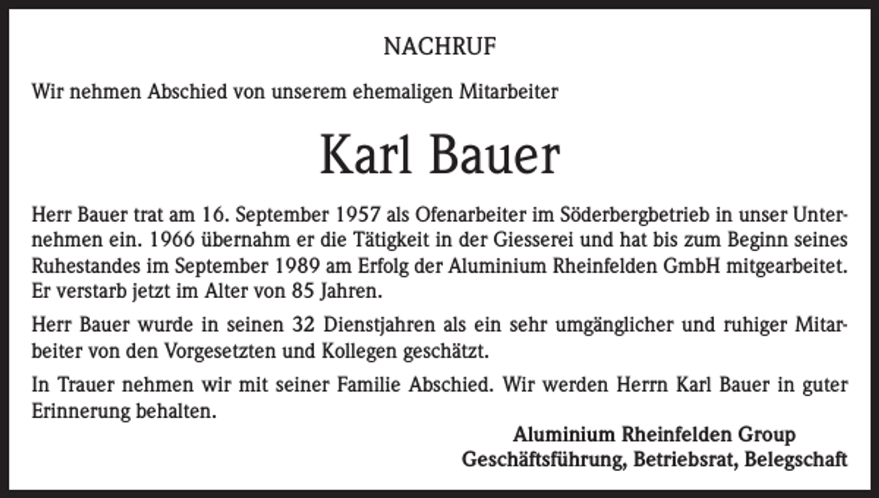 <p>NACHRUF<br />Wir nehmen Abschied von unserem ehemaligen Mitarbeiter</p><p>Karl Bauer<br />Herr Bauer trat am 16. September 1957 als Ofenarbeiter im Söderbergbetrieb in unser Unternehmen ein. 1966 übernahm er die Tätigkeit in der Giesserei und hat bis zum Beginn seines<br />Ruhestandes im September 1989 am Erfolg der Aluminium Rheinfelden GmbH mitgearbeitet.<br />Er verstarb jetzt im Alter von 85 Jahren.<br />Herr Bauer wurde in seinen 32 Dienstjahren als ein sehr umgänglicher und ruhiger Mitarbeiter von den Vorgesetzten und Kollegen geschätzt.<br />In Trauer nehmen wir mit seiner Familie Abschied. Wir werden Herrn Karl Bauer in guter<br />Erinnerung behalten.<br />Aluminium Rheinfelden Group<br />Geschäftsführung, Betriebsrat, Belegschaft</p>