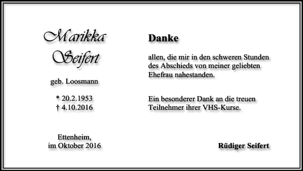<p>Marikka<br />Seifert<br />geb. Loosmann<br />* 20.2.1953<br />† 4.10.2016</p><p>Ettenheim,<br />im Oktober 2016</p><p>Danke<br />allen, die mir in den schweren Stunden<br />des Abschieds von meiner geliebten<br />Ehefrau nahestanden.<br />Ein besonderer Dank an die treuen<br />Teilnehmer ihrer VHS-Kurse.</p><p>Rüdiger Seifert</p>