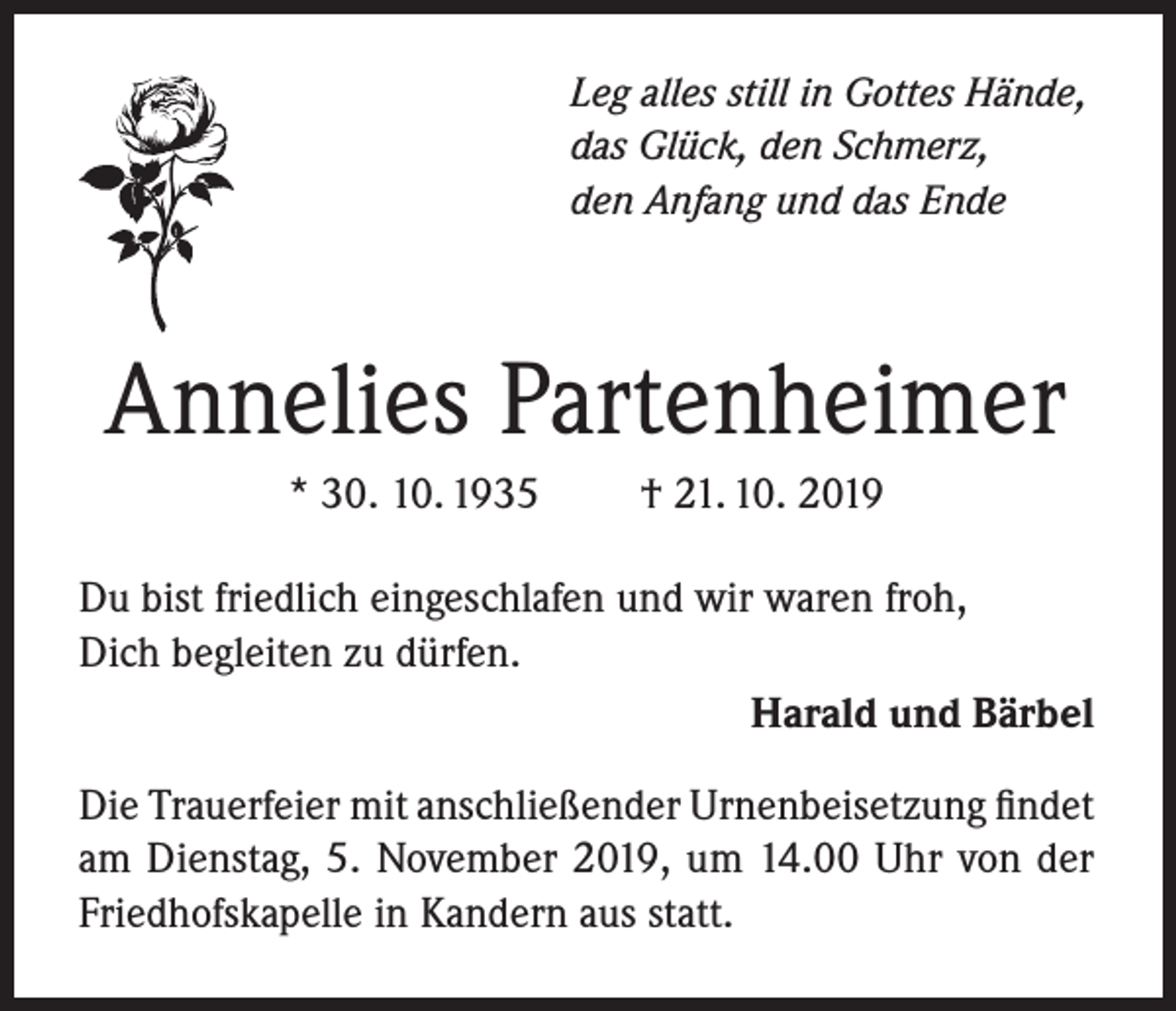 <p>Leg alles still in Gottes Hände,<br />das Glück, den Schmerz,<br />den Anfang und das Ende</p><p>Annelies Partenheimer<br />* 30. 10. 1935</p><p>† 21. 10. 2019</p><p>Du bist friedlich eingeschlafen und wir waren froh,<br />Dich begleiten zu dürfen.<br />Harald und Bärbel<br />Die Trauerfeier mit anschließender Urnenbeisetzung findet<br />am Dienstag, 5. November 2019, um 14.00 Uhr von der<br />Friedhofskapelle in Kandern aus statt.</p>