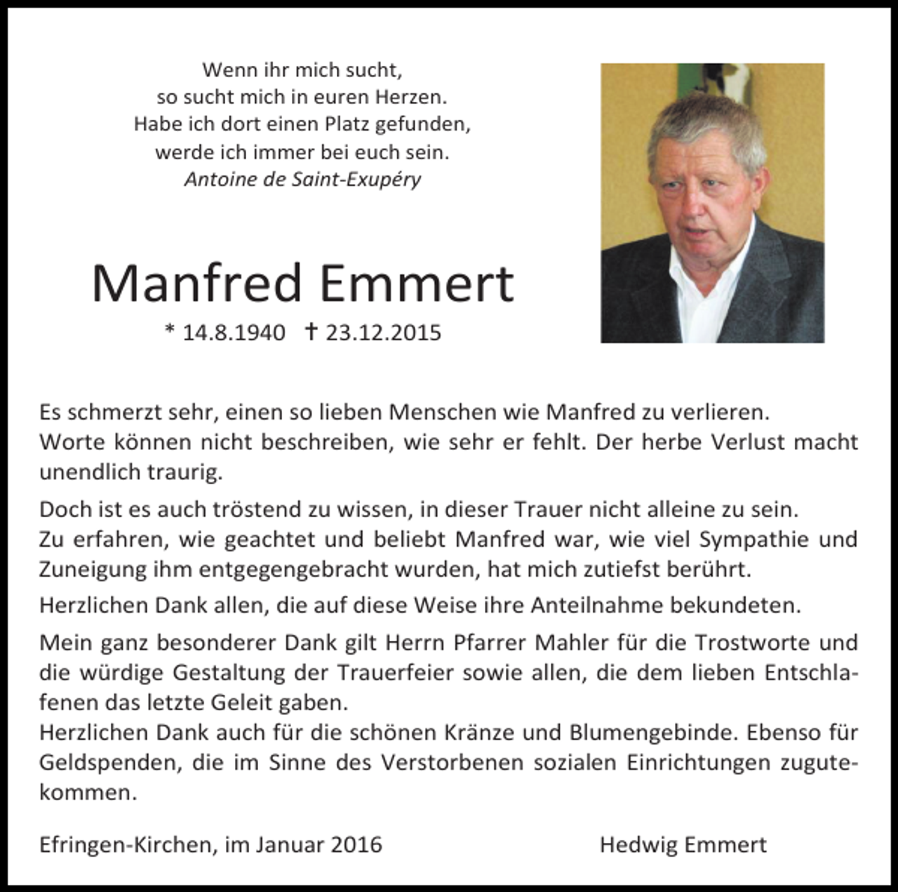 <p>Wenn ihr mich sucht,<br />so sucht mich in euren Herzen.<br />Habe ich dort einen Platz gefunden,<br />werde ich immer bei euch sein.<br />Antoine de Saint-Exupéry</p><p>Manfred Emmert<br />* 14.8.1940  23.12.2015</p><p>Es schmerzt sehr, einen so lieben Menschen wie Manfred zu verlieren.<br />Worte können nicht beschreiben, wie sehr er fehlt. Der herbe Verlust macht<br />unendlich traurig.<br />Doch ist es auch tröstend zu wissen, in dieser Trauer nicht alleine zu sein.<br />Zu erfahren, wie geachtet und beliebt Manfred war, wie viel Sympathie und<br />Zuneigung ihm entgegengebracht wurden, hat mich zutiefst berührt.<br />Herzlichen Dank allen, die auf diese Weise ihre Anteilnahme bekundeten.<br />Mein ganz besonderer Dank gilt Herrn Pfarrer Mahler für die Trostworte und<br />die würdige Gestaltung der Trauerfeier sowie allen, die dem lieben Entschlafenen das letzte Geleit gaben.<br />Herzlichen Dank auch für die schönen Kränze und Blumengebinde. Ebenso für<br />Geldspenden, die im Sinne des Verstorbenen sozialen Einrichtungen zugutekommen.<br />Efringen-Kirchen, im Januar 2016</p><p>Hedwig Emmert</p>