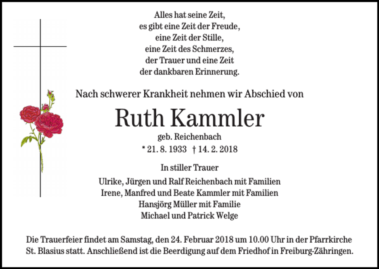 <p>Alles<br />All<br />es hhat<br />at sseine<br />ei n e ZZeit,<br />eit,<br />es<br />gibt<br />eine<br />es gi<br />bt ei<br />n e Zeit<br />Z eit der<br />d er Freude,<br />Fr e u d e ,<br />eine<br />ei<br />n e Zeit<br />Z eit der<br />d er Stille,<br />Still e,<br />eine<br />ei<br />n e Zeit<br />Z eit des<br />d es Schmerzes,<br />S c h m er z es,<br />d er Trauer<br />Tr a u er uund<br />n d eieine<br />n e ZZeit<br />eit<br />der<br />dder<br />er ddankbaren<br />a n k b ar e n Erinnerung.<br />Eri n n er u n g .</p><p>NNach<br />a c h sschwerer<br />c h w er er Kr<br />a n k h eit nehmen<br />n e h m e n wir<br />wir Abschied<br />A bs c hi e d vvon<br />on<br />Krankheit</p><p>RRuth<br />ut h Kammler<br />K a m ml er<br />geb.<br />g e b. Reichenbach<br />R ei c h e n b a c h<br />** 21.<br />2 1. 8.<br />8. 1933<br />1 9 †† 14.<br />1 4. 2.<br />2.<br />IInn stiller<br />still er Trauer<br />Tr a u er</p><p>Ulrike,<br />Ulri k e, JJürgen<br />ür g e n uund<br />n d RRalf<br />alf RReichenbach<br />e i c h e n b a c h mit<br />mit Familien<br />F a mili e n<br />Irene,<br />Ir<br />e n e, Manfred<br />M a nfr e d und<br />u n d Beate<br />B e at e KKammler<br />a m ml er mit<br />mit FFamilien<br />a mili e n<br />HHansjörg<br />a nsj ör g Müller<br />M üll er mit<br />mit FFamilie<br />a mil i e<br />Mi c h a el uund<br />n d PPatrick<br />atri c k Welge<br />W el g e<br />Michael<br />Die<br />Di<br />e Tr<br />Trauerfeier<br />a u erf ei er fifindet<br />n d et aam<br />m SSamstag,<br />a mst a g, den<br />d e n 24.<br />2 4. Februar<br />F e br u ar 2018<br />2 0 1 8 um<br />u m 110.0. Uhr<br />U hr iinn der<br />d er Pfarrkirche<br />Pf a rr kir c h e<br />St.<br />ist die<br />St. Blasius<br />Bl asi us ststatt.<br />att. Anschließend<br />A ns c hli e ß e n d ist<br />di e Beerdigung<br />B e er di g u n g auf<br />a uf dem<br />d e m Friedhof<br />Fri e d h of in<br />i n Freiburg-Zähringen.<br />Fr ei b ur g-Z ä hri n g e n.</p>