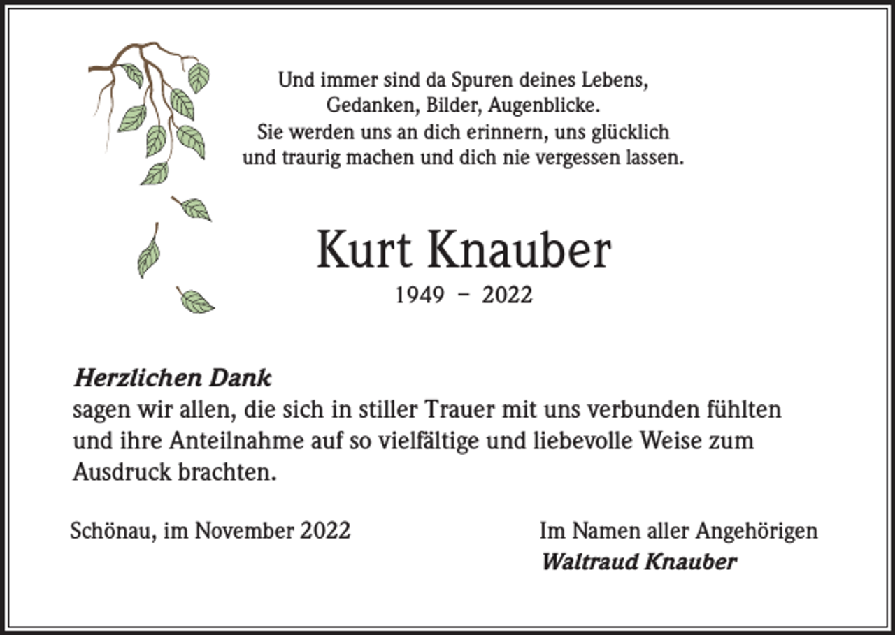 <p>Und immer sind da Spuren deines Lebens,<br />Gedanken, Bilder, Augenblicke.<br />Sie werden uns an dich erinnern, uns glücklich<br />und traurig machen und dich nie vergessen lassen.</p><p>Kurt Knauber<br />1949 – 2022</p><p>Herzlichen Dank<br />sagen wir allen, die sich in stiller Trauer mit uns verbunden fühlten<br />und ihre Anteilnahme auf so vielfältige und liebevolle Weise zum<br />Ausdruck brachten.<br />Schönau, im November 2022</p><p>Im Namen aller Angehörigen<br />Waltraud Knauber</p>