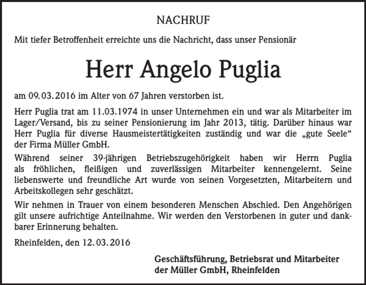 <p>NACHRUF<br />Mit tiefer Betroffenheit erreichte uns die Nachricht, dass unser Pensionär</p><p>Herr Angelo Puglia<br />am 09. 03. 2016 im Alter von 67 Jahren verstorben ist.<br />Herr Puglia trat am 11.03.1974 in unser Unternehmen ein und war als Mitarbeiter im<br />Lager/Versand, bis zu seiner Pensionierung im Jahr 2013, tätig. Darüber hinaus war<br />Herr Puglia für diverse Hausmeistertätigkeiten zuständig und war die „gute Seele“<br />der Firma Müller GmbH.<br />Während seiner 39-jährigen Betriebszugehörigkeit haben wir Herrn Puglia<br />als fröhlichen, fleißigen und zuverlässigen Mitarbeiter kennengelernt. Seine<br />liebenswerte und freundliche Art wurde von seinen Vorgesetzten, Mitarbeitern und<br />Arbeitskollegen sehr geschätzt.<br />Wir nehmen in Trauer von einem besonderen Menschen Abschied. Den Angehörigen<br />gilt unsere aufrichtige Anteilnahme. Wir werden den Verstorbenen in guter und dankbarer Erinnerung behalten.<br />Rheinfelden, den 12. 03. 2016<br />Geschäftsführung, Betriebsrat und Mitarbeiter<br />der Müller GmbH, Rheinfelden</p>