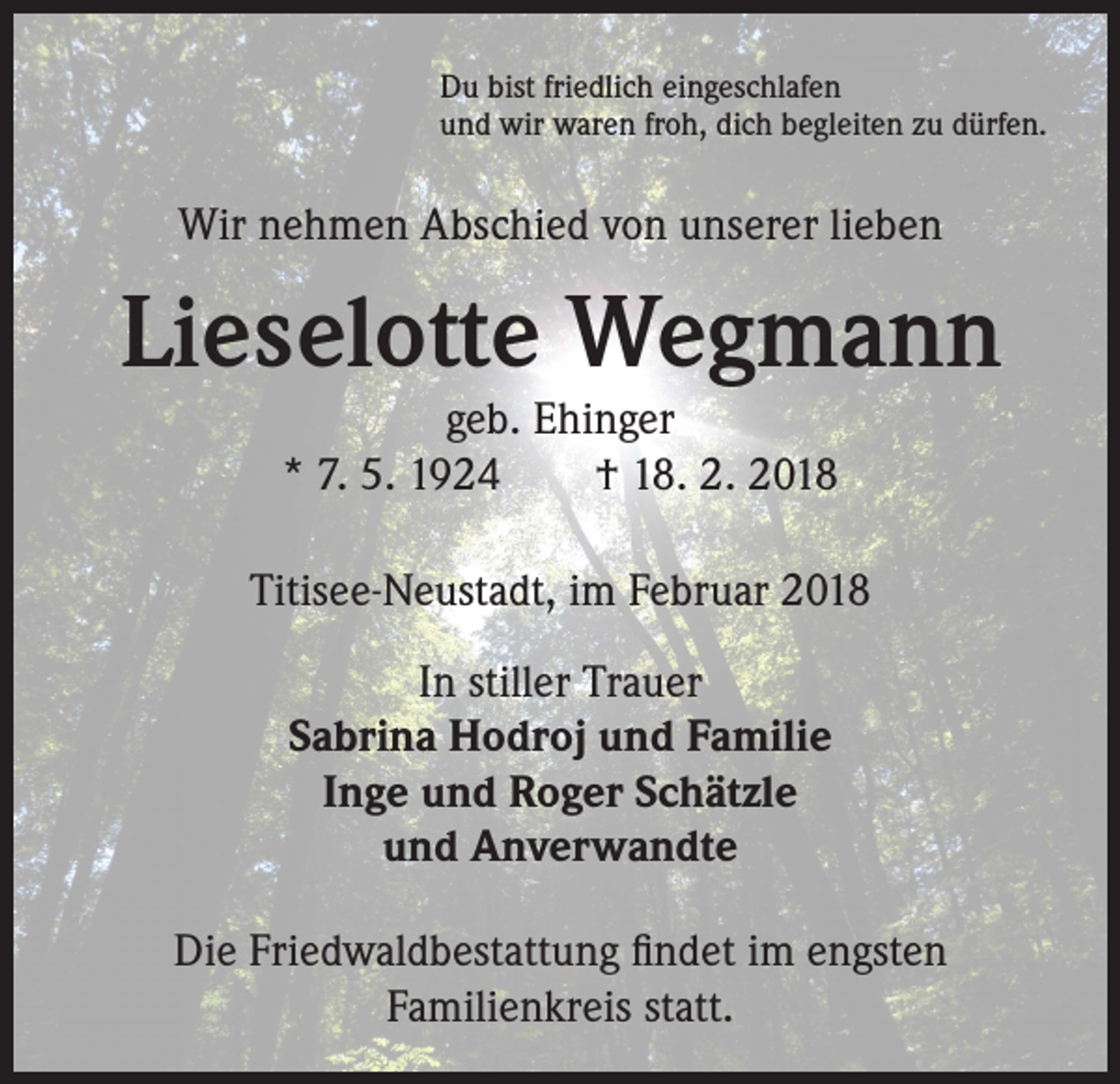 <p>Du bist friedlich eingeschlafen<br />und wir waren froh, dich begleiten zu dürfen.</p><p>Wir nehmen Abschied von unserer lieben</p><p>Lieselotte Wegmann<br />geb. Ehinger<br />* 7. 5. 1924 † 18. 2. 2018</p><p>Titisee-Neustadt, im Februar 2018<br />In stiller Trauer<br />Sabrina Hodroj und Familie<br />Inge und Roger Schätzle<br />und Anverwandte<br />Die Friedwaldbestattung findet im engsten<br />Familienkreis statt.</p>