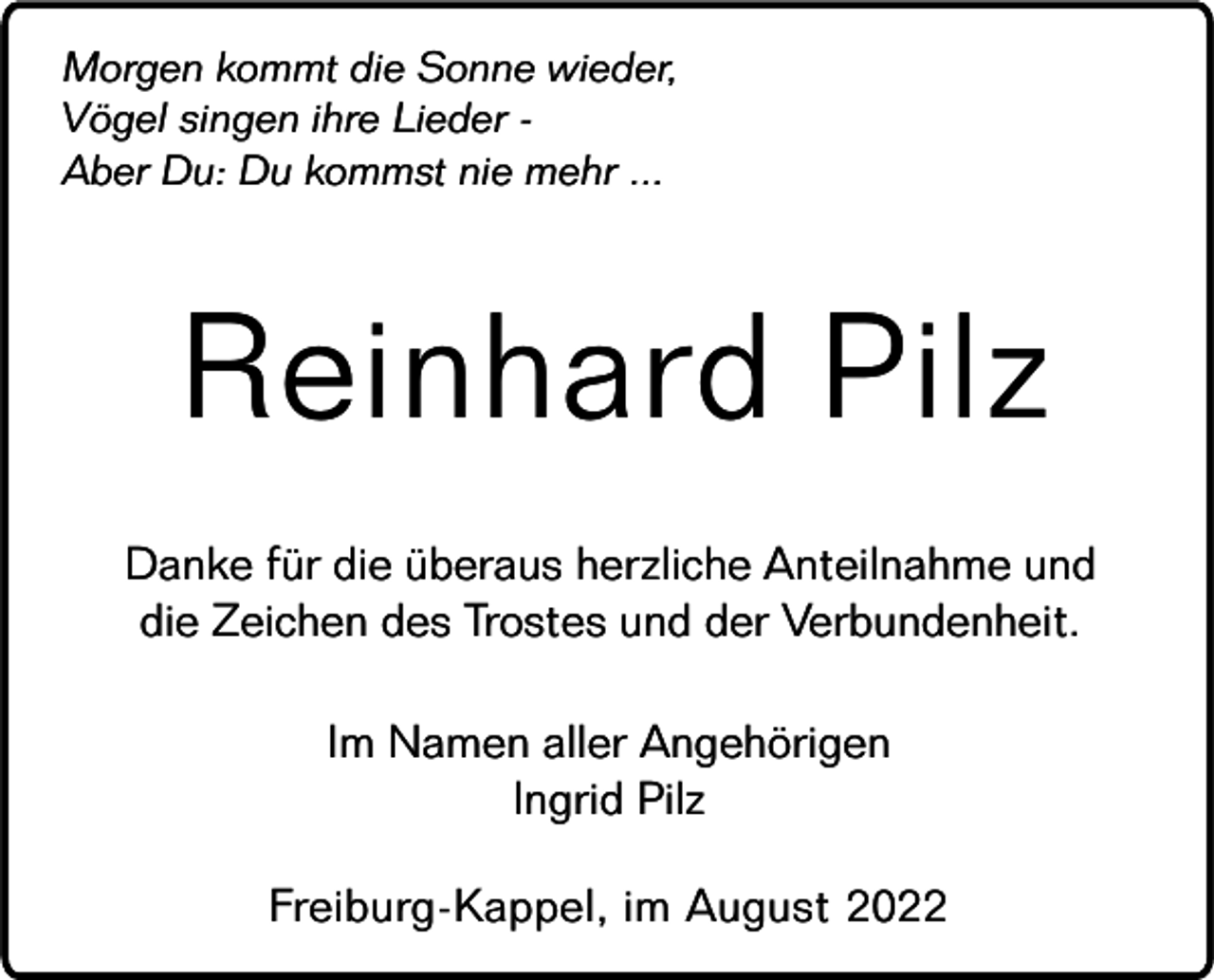 <p>Morgen kommt die Sonne wieder,<br />Vögel singen ihre Lieder Aber Du: Du kommst nie mehr ...</p><p>Reinhard Pilz<br />Danke für die überaus herzliche Anteilnahme und<br />die Zeichen des Trostes und der Verbundenheit.<br />Im Namen aller Angehörigen<br />Ingrid Pilz<br />Freiburg-Kappel, im August 2022</p>