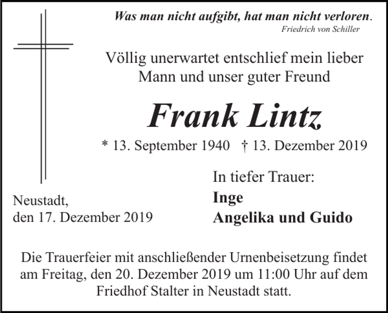 <p>Was man nicht aufgibt, hat man nicht verloren.<br />Friedrich von Schiller</p><p>Völlig unerwartet entschlief mein lieber<br />Mann und unser guter Freund</p><p>Frank Lintz<br />* 13. September 1940 † 13. Dezember 2019</p><p>Neustadt,<br />den 17. Dezember 2019</p><p>In tiefer Trauer:<br />Inge<br />Angelika und Guido</p><p>Die Trauerfeier mit anschließender Urnenbeisetzung findet<br />am Freitag, den 20. Dezember 2019 um 11:00 Uhr auf dem<br />Friedhof Stalter in Neustadt statt.</p>