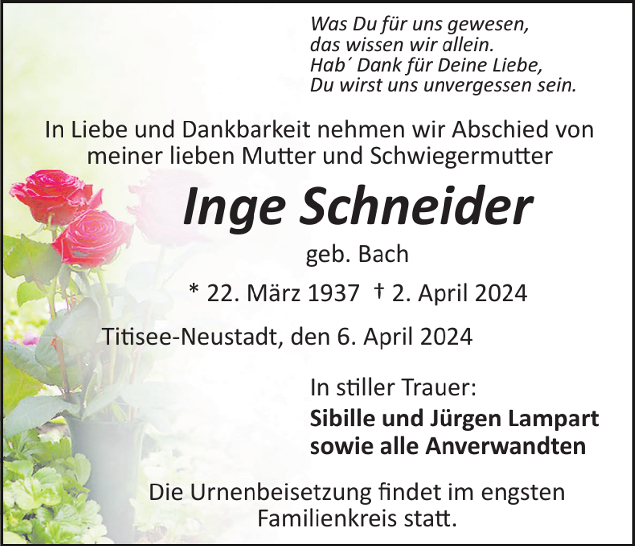 <p>Was Du für uns gewesen,<br />das wissen wir allein.<br />Hab´ Dank für Deine Liebe,<br />Du wirst uns unvergessen sein.</p><p>In Liebe und Dankbarkeit nehmen wir Abschied von<br />meiner lieben Mutter und Schwiegermutter</p><p>Inge Schneider<br />geb. Bach<br />* 22. März 1937 † 2. April 2024<br />Titisee­Neustadt, den 6. April 2024<br />In stiller Trauer:<br />Sibille und Jürgen Lampart<br />sowie alle Anverwandten<br />Die Urnenbeisetzung ﬁndet im engsten<br />Familienkreis statt.</p>