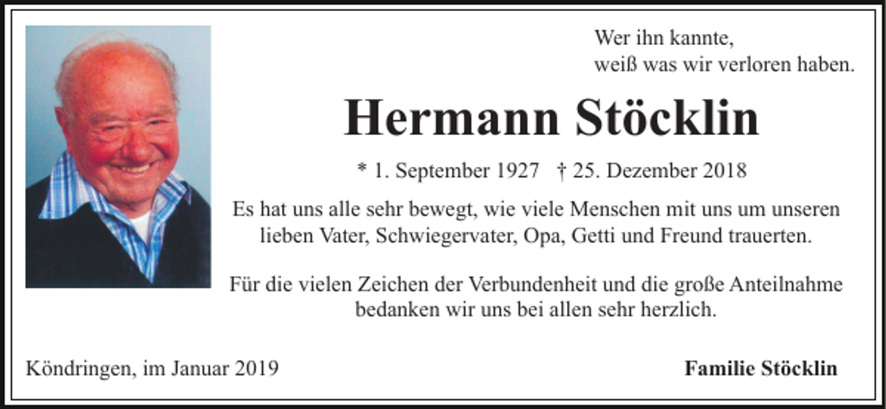 <p>Wer ihn kannte,<br />weiß was wir verloren haben.</p><p>Hermann Stöcklin<br />* 1. September 1927 † 25. Dezember 2018<br />Es hat uns alle sehr bewegt, wie viele Menschen mit uns um unseren<br />lieben Vater, Schwiegervater, Opa, Getti und Freund trauerten.<br />Für die vielen Zeichen der Verbundenheit und die große Anteilnahme<br />bedanken wir uns bei allen sehr herzlich.<br />Köndringen, im Januar 2019</p><p>Familie Stöcklin</p>