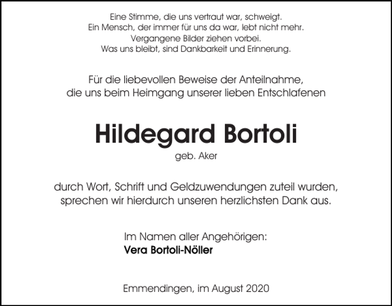 <p>Eine Stimme, die uns vertraut war, schweigt.<br />Ein Mensch, der immer für uns da war, lebt nicht mehr.<br />Vergangene Bilder ziehen vorbei.<br />Was uns bleibt, sind Dankbarkeit und Erinnerung.</p><p>Für die liebevollen Beweise der Anteilnahme,<br />die uns beim Heimgang unserer lieben Entschlafenen</p><p>Hildegard Bortoli<br />geb. Aker</p><p>durch Wort, Schrift und Geldzuwendungen zuteil wurden,<br />sprechen wir hierdurch unseren herzlichsten Dank aus.<br />Im Namen aller Angehörigen:</p><p>Emmendingen, im August 2020</p>