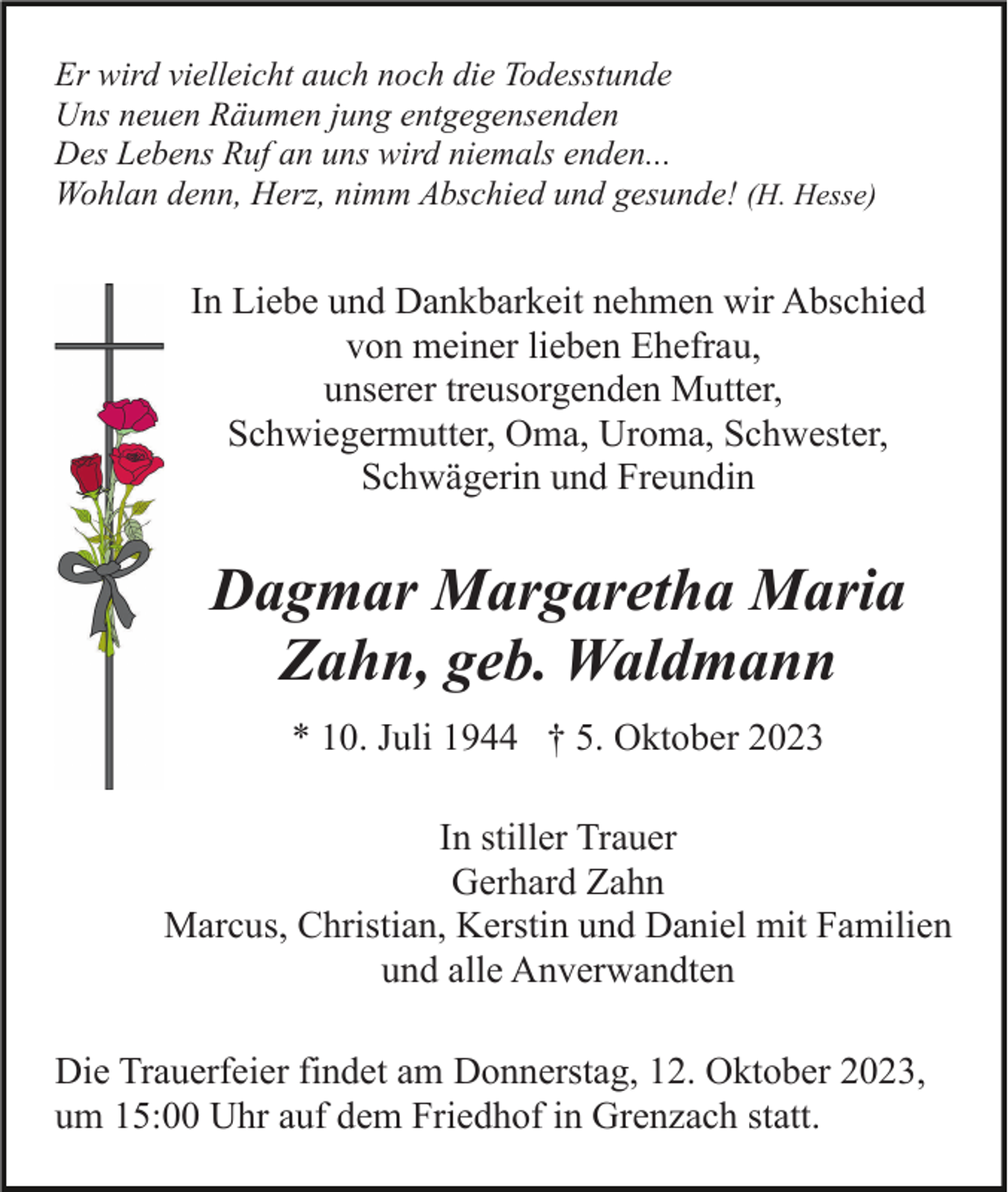 <p>Er wird vielleicht auch noch die Todesstunde<br />Uns neuen Räumen jung entgegensenden<br />Des Lebens Ruf an uns wird niemals enden...<br />Wohlan denn, Herz, nimm Abschied und gesunde! (H. Hesse)</p><p>In Liebe und Dankbarkeit nehmen wir Abschied<br />von meiner lieben Ehefrau,<br />unserer treusorgenden Mutter,<br />Schwiegermutter, Oma, Uroma, Schwester,<br />Schwägerin und Freundin</p><p>Dagmar Margaretha Maria<br />Zahn, geb. Waldmann<br />* 10. Juli 1944 † 5. Oktober 2023<br />In stiller Trauer<br />Gerhard Zahn<br />Marcus, Christian, Kerstin und Daniel mit Familien<br />und alle Anverwandten<br />Die Trauerfeier findet am Donnerstag, 12. Oktober 2023,<br />um 15:00 Uhr auf dem Friedhof in Grenzach statt.</p>