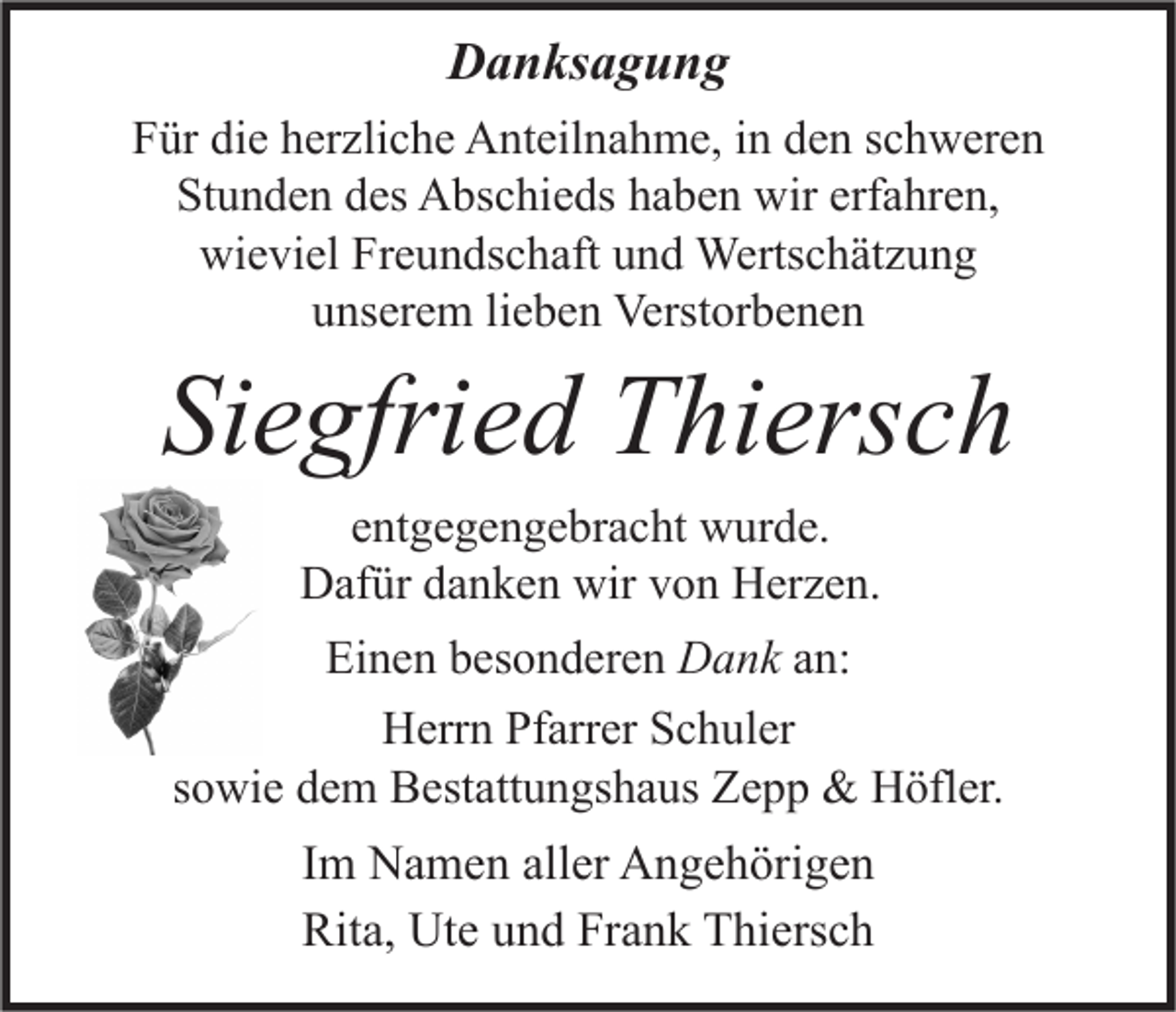 <p>Danksagung<br />Für die herzliche Anteilnahme, in den schweren<br />Stunden des Abschieds haben wir erfahren,<br />wieviel Freundschaft und Wertschätzung<br />unserem lieben Verstorbenen</p><p>Siegfried Thiersch<br />entgegengebracht wurde.<br />Dafür danken wir von Herzen.<br />Einen besonderen Dank an:<br />Herrn Pfarrer Schuler<br />sowie dem Bestattungshaus Zepp &amp; Höfler.</p><p>Im Namen aller Angehörigen<br />Rita, Ute und Frank Thiersch</p>
