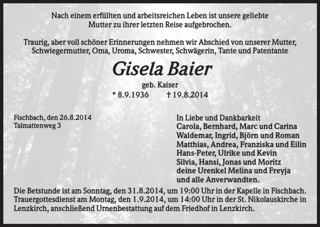 <p>Nach einem erfüllten und arbeitsreichen Leben ist unsere geliebte<br />Mutter zu ihrer letzten Reise aufgebrochen.<br />Traurig, aber voll schöner Erinnerungen nehmen wir Abschied von unserer Mutter,<br />Schwiegermutter, Oma, Uroma, Schwester, Schwägerin, Tante und Patentante</p><p>Gisela Baier<br />geb. Kaiser<br />* 8.9.1936<br />† 19.8.2014<br />In Liebe und Dankbarkeit<br />Carola, Bernhard, Marc und Carina<br />Waldemar, Ingrid, Björn und Roman<br />Matthias, Andrea, Franziska und Eilin<br />Hans-Peter, Ulrike und Kevin<br />Silvia, Hansi, Jonas und Moritz<br />deine Urenkel Melina und Freyja<br />und alle Anverwandten.<br />Die Betstunde ist am Sonntag, den 31.8.2014, um 19:00 Uhr in der Kapelle in Fischbach.<br />Trauergottesdienst am Montag, den 1.9.2014, um 14:00 Uhr in der St. Nikolauskirche in<br />Lenzkirch, anschließend Urnenbestattung auf dem Friedhof in Lenzkirch.<br />Fischbach, den 26.8.2014<br />Talmattenweg 3</p>