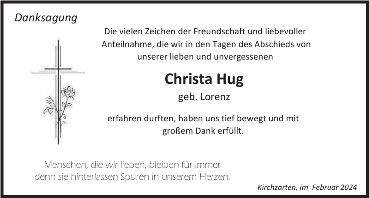 <p>Danksagung<br />Die vielen Zeichen der Freundschaft und liebevoller<br />Anteilnahme, die wir in den Tagen des Abschieds von<br />unserer lieben und unvergessenen</p><p>Christa Hug<br />geb. Lorenz<br />erfahren durften, haben uns tief bewegt und mit<br />großem Dank erfüllt.</p><p>Menschen, die wir lieben, bleiben für immer<br />denn sie hinterlassen Spuren in unserem Herzen.<br />Kirchzarten, im Februar 2024</p>