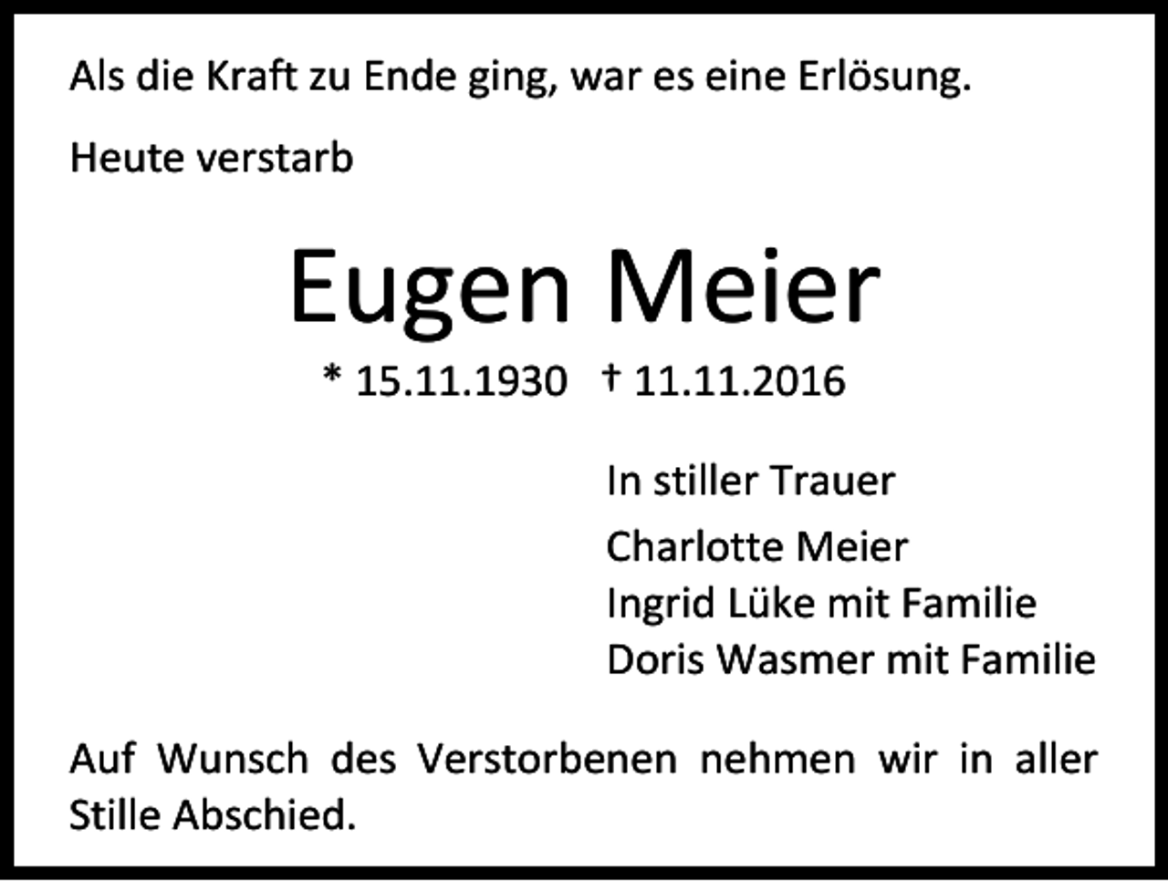 <p>Als die Kraft zu Ende ging, war es eine Erlösung.<br />Heute verstarb</p><p>Eugen Meier<br />* 15.11.1930 † 11.11.2016<br />In stiller Trauer<br />Charlotte Meier<br />Ingrid Lüke mit Familie<br />Doris Wasmer mit Familie<br />Auf Wunsch des Verstorbenen nehmen wir in aller<br />Stille Abschied.</p>