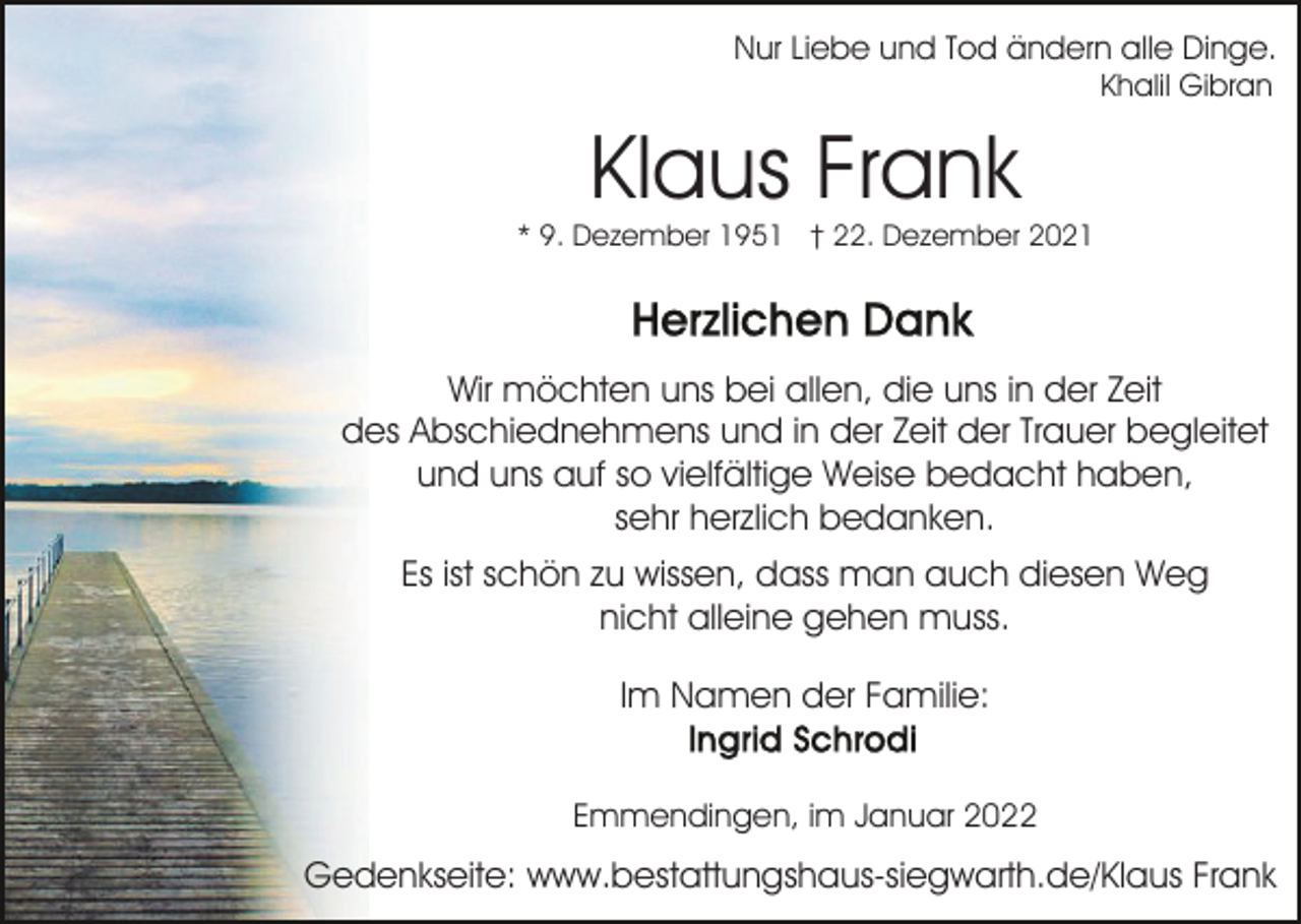 <p>Nur Liebe und Tod ändern alle Dinge.<br />Khalil Gibran</p><p>Klaus Frank</p><p>* 9. Dezember 1951 † 22. Dezember 2021</p><p>Wir möchten uns bei allen, die uns in der Zeit<br />des Abschiednehmens und in der Zeit der Trauer begleitet<br />und uns auf so vielfältige Weise bedacht haben,<br />sehr herzlich bedanken.<br />Es ist schön zu wissen, dass man auch diesen Weg<br />nicht alleine gehen muss.<br />Im Namen der Familie:<br />Emmendingen, im Januar 2022</p><p>Gedenkseite: www.bestattungshaus-siegwarth.de/Klaus Frank</p>