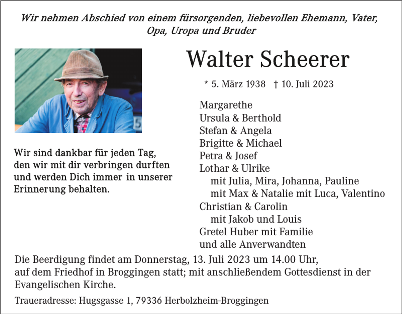 <p>* 5. März 1938 † 10. Juli 2023</p><p>Margarethe<br />Ursula &amp; Berthold<br />Stefan &amp; Angela<br />Brigitte &amp; Michael<br />Petra &amp; Josef<br />Lothar &amp; Ulrike<br />mit Julia, Mira, Johanna, Pauline<br />mit Max &amp; Natalie mit Luca, Valentino<br />Christian &amp; Carolin<br />mit Jakob und Louis<br />Gretel Huber mit Familie<br />und alle Anverwandten<br />Die Beerdigung findet am Donnerstag, 13. Juli 2023 um 14.00 Uhr,<br />auf dem Friedhof in Broggingen statt; mit anschließendem Gottesdienst in der<br />Evangelischen Kirche.<br />Traueradresse: Hugsgasse 1, 79336 Herbolzheim-Broggingen</p>