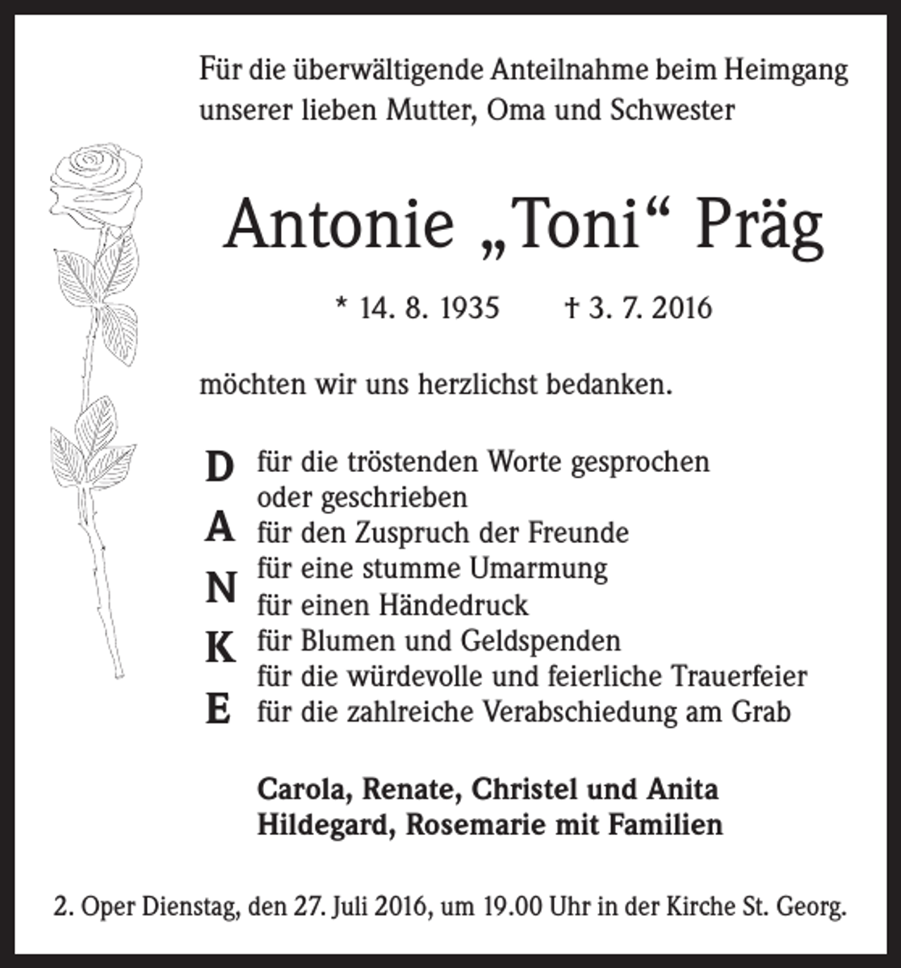 <p>Für die überwältigende Anteilnahme beim ­Heimgang<br />unserer lieben Mutter, Oma und Schwester</p><p>Antonie „Toni“ Präg<br />* 14. 8. 1935 † 3. 7. 2016<br />möchten wir uns herzlichst bedanken.</p><p>D<br />A<br />N<br />K<br />E</p><p>für die tröstenden Worte gesprochen<br />oder geschrieben<br />für den Zuspruch der Freunde<br />für eine stumme Umarmung<br />für einen Händedruck<br />für Blumen und Geldspenden<br />für die würdevolle und feierliche Trauerfeier<br />für die zahlreiche Verabschiedung am Grab<br />Carola, Renate, Christel und Anita<br />Hildegard, Rosemarie mit Familien</p><p>2. Oper Dienstag, den 27. Juli 2016, um 19.00 Uhr in der Kirche St. Georg.</p>
