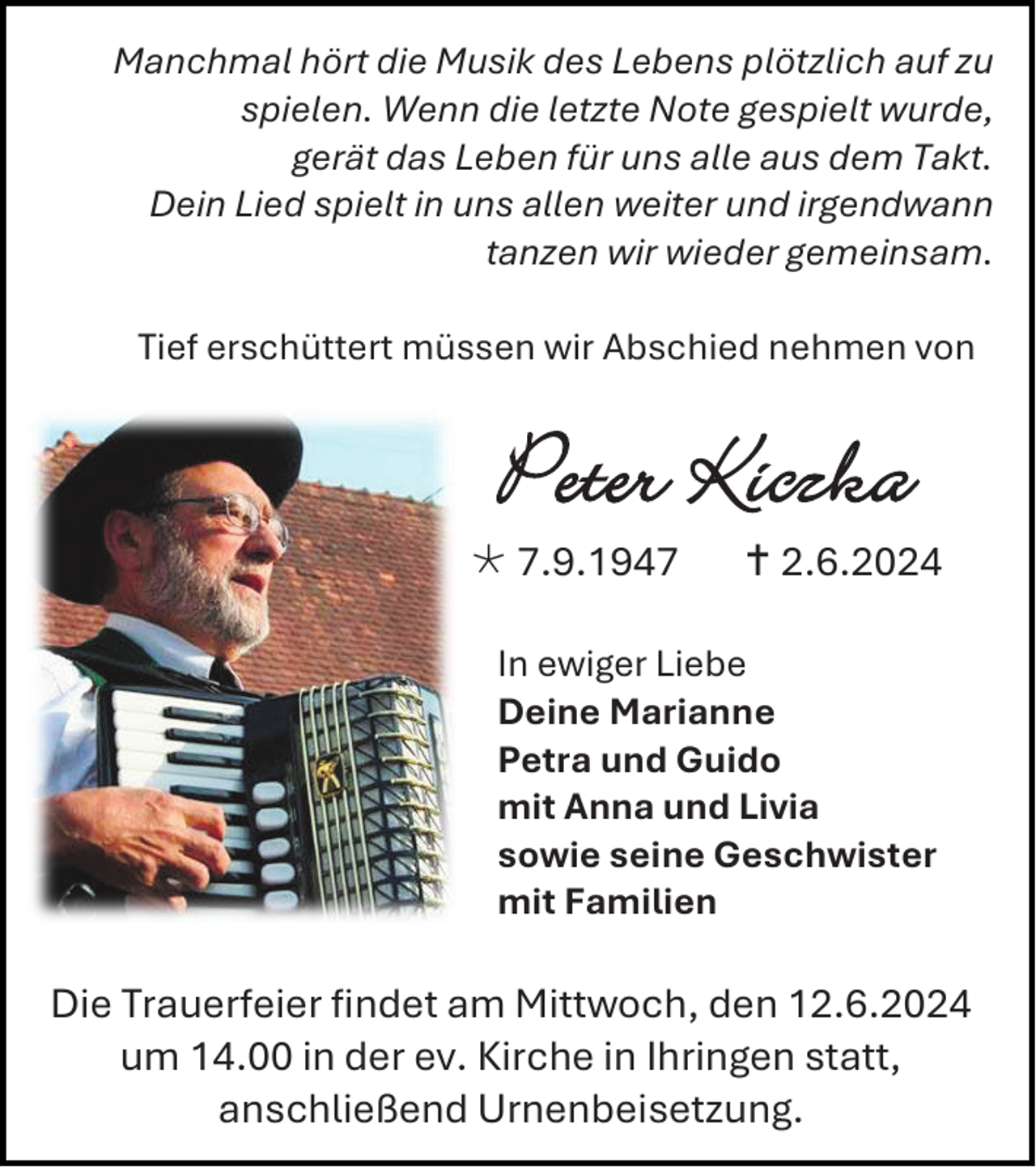 <p>Manchmal hört die Musik des Lebens plötzlich auf zu<br />spielen. Wenn die letzte Note gespielt wurde,<br />gerät das Leben für uns alle aus dem Takt.<br />Dein Lied spielt in uns allen weiter und irgendwann<br />tanzen wir wieder gemeinsam.<br />Tief erschüttert müssen wir Abschied nehmen von</p><p>Peter Kiczka</p><p> 7.9.1947</p><p> 2.6.2024</p><p>In ewiger Liebe<br />Deine Marianne<br />Petra und Guido<br />mit Anna und Livia<br />sowie seine Geschwister<br />mit Familien</p><p>Die Trauerfeier findet am Mittwoch, den 12.6.2024<br />um 14.00 in der ev. Kirche in Ihringen statt,<br />anschließend Urnenbeisetzung.</p>