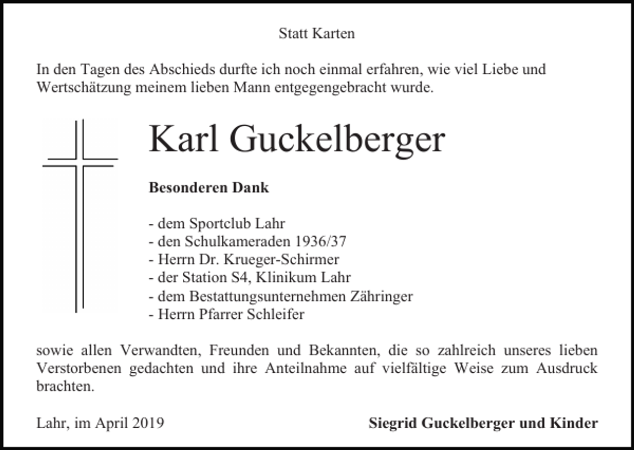 <p>Statt Karten<br />In den Tagen des Abschieds durfte ich noch einmal erfahren, wie viel Liebe und<br />Wertschätzung meinem lieben Mann entgegengebracht wurde.</p><p>Karl Guckelberger<br />Besonderen Dank<br />- dem Sportclub Lahr<br />- den Schulkameraden 1936/37<br />- Herrn Dr. Krueger-Schirmer<br />- der Station S4, Klinikum Lahr<br />- dem Bestattungsunternehmen Zähringer<br />- Herrn Pfarrer Schleifer<br />sowie allen Verwandten, Freunden und Bekannten, die so zahlreich unseres lieben<br />Verstorbenen gedachten und ihre Anteilnahme auf vielfältige Weise zum Ausdruck<br />brachten.<br />Lahr, im April 2019</p><p>Siegrid Guckelberger und Kinder</p>