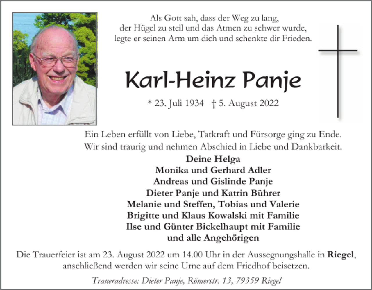 <p>Als Gott sah, dass der Weg zu lang,<br />der Hügel zu steil und das Atmen zu schwer wurde,<br />legte er seinen Arm um dich und schenkte dir Frieden.</p><p>Karl-Heinz Panje<br />* 23. Juli 1934 † 5. August 2022<br />Ein Leben erfüllt von Liebe, Tatkraft und Fürsorge ging zu Ende.<br />Wir sind traurig und nehmen Abschied in Liebe und Dankbarkeit.<br />Deine Helga<br />Monika und Gerhard Adler<br />Andreas und Gislinde Panje<br />Dieter Panje und Katrin Bührer<br />Melanie und Steffen, Tobias und Valerie<br />Brigitte und Klaus Kowalski mit Familie<br />Ilse und Günter Bickelhaupt mit Familie<br />und alle Angehörigen<br />Die Trauerfeier ist am 23. August 2022 um 14.00 Uhr in der Aussegnungshalle in Riegel,<br />anschließend werden wir seine Urne auf dem Friedhof beisetzen.<br />Traueradresse: Dieter Panje, Römerstr. 13, 79359 Riegel</p>