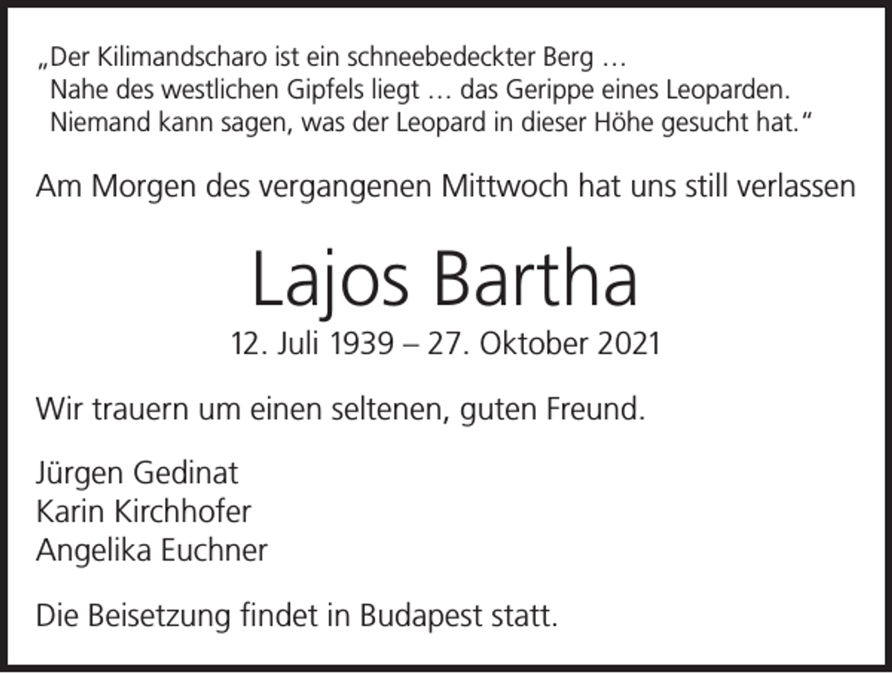 <p>„Der Kilimandscharo ist ein schneebedeckter Berg …<br />Nahe des westlichen Gipfels liegt … das Gerippe eines Leoparden.<br />Niemand kann sagen, was der Leopard in dieser Höhe gesucht hat.“</p><p>Am Morgen des vergangenen Mittwoch hat uns still verlassen</p><p>Lajos Bartha<br />12. Juli 1939 – 27. Oktober 2021<br />Wir trauern um einen seltenen, guten Freund.<br />Jürgen Gedinat<br />Karin Kirchhofer<br />Angelika Euchner<br />Die Beisetzung findet in Budapest statt.</p>
