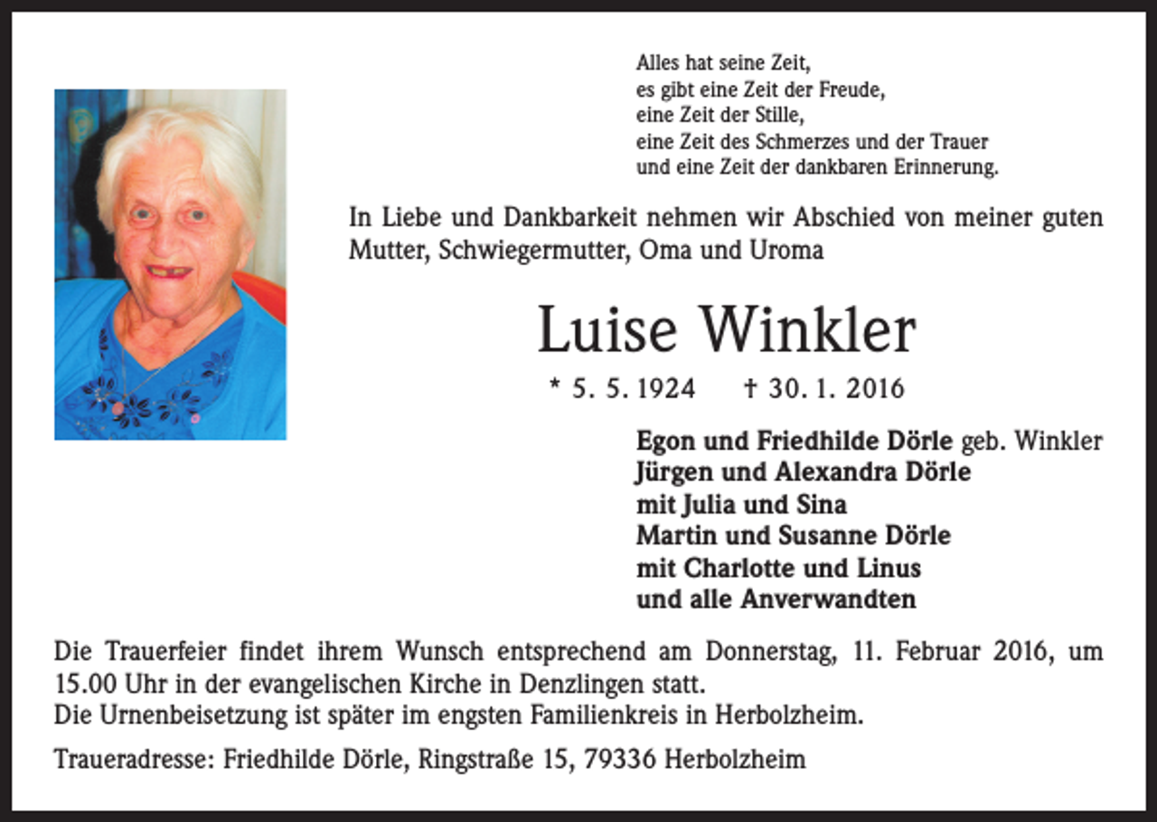 <p>Alles hat seine Zeit,<br />es gibt eine Zeit der Freude,<br />eine Zeit der Stille,<br />eine Zeit des Schmerzes und der Trauer<br />und eine Zeit der dankbaren Erinnerung.</p><p>In Liebe und Dankbarkeit nehmen wir Abschied von meiner guten<br />Mutter, Schwiegermutter, Oma und Uroma</p><p>Luise Winkler<br />* 5. 5. 1924 † 30. 1. 2016<br />Egon und Friedhilde Dörle geb. Winkler<br />Jürgen und Alexandra Dörle<br />mit Julia und Sina<br />Martin und Susanne Dörle<br />mit Charlotte und Linus<br />und alle Anverwandten<br />Die Trauerfeier findet ihrem Wunsch entsprechend am Donnerstag, 11. Februar 2016, um<br />15.00 Uhr in der evangelischen Kirche in Denzlingen statt.<br />Die Urnenbeisetzung ist später im engsten Familienkreis in Herbolzheim.<br />Traueradresse: Friedhilde Dörle, Ringstraße 15, 79336 Herbolzheim</p>