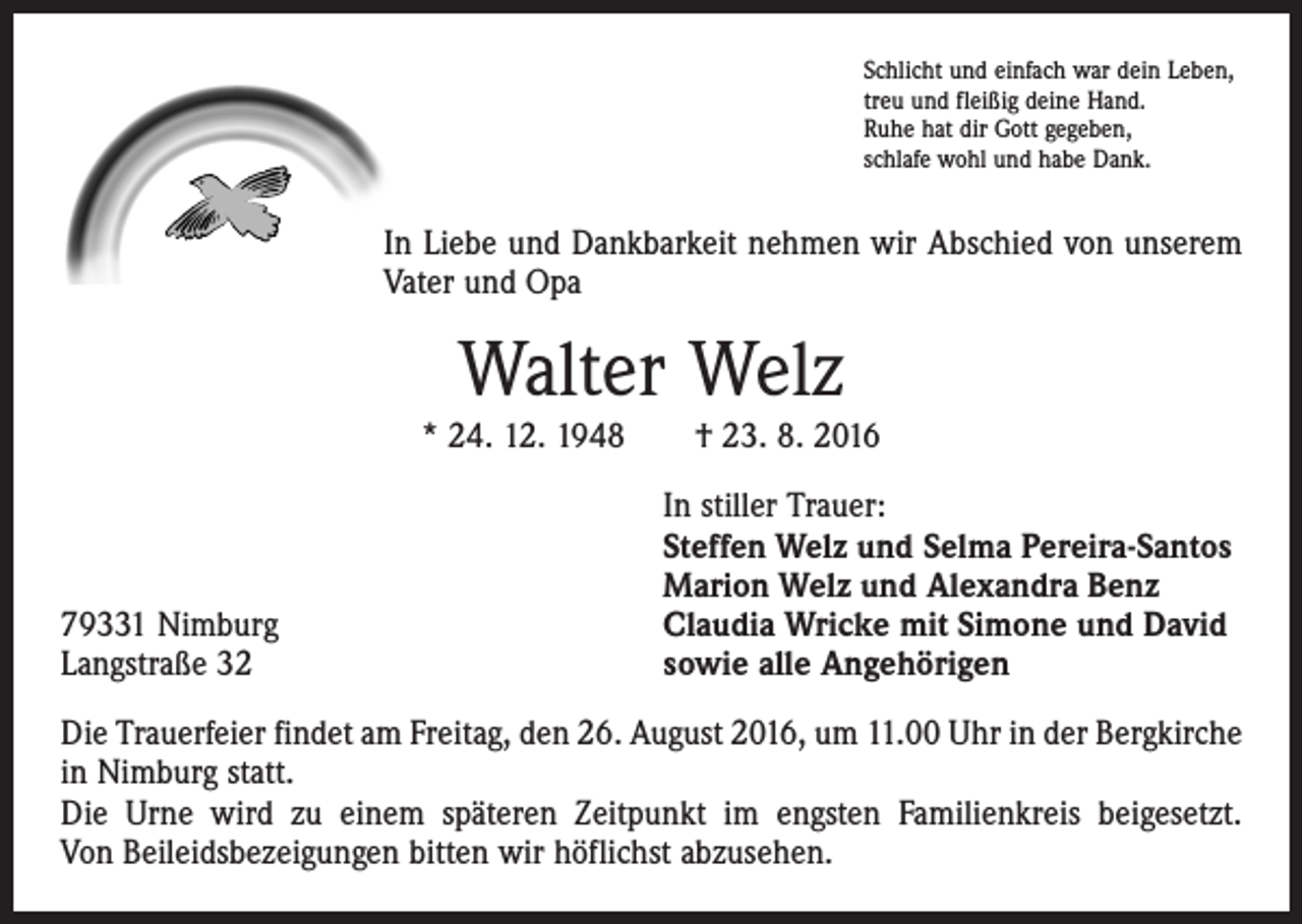 <p>Schlicht und einfach war dein Leben,<br />treu und fleißig deine Hand.<br />Ruhe hat dir Gott gegeben,<br />schlafe wohl und habe Dank.</p><p>In Liebe und Dankbarkeit nehmen wir Abschied von unserem<br />Vater und Opa</p><p>Walter Welz</p><p>* 24. 12. 1948 † 23. 8. 2016</p><p>79331 Nimburg<br />Langstraße 32</p><p>In stiller Trauer:<br />Steffen Welz und Selma Pereira-Santos<br />Marion Welz und Alexandra Benz<br />Claudia Wricke mit Simone und David<br />sowie alle Angehörigen</p><p>Die Trauerfeier findet am Freitag, den 26. August 2016, um 11.00 Uhr in der Bergkirche<br />in Nimburg statt.<br />Die Urne wird zu einem späteren Zeitpunkt im engsten Familienkreis beigesetzt.<br />Von Beileidsbezeigungen bitten wir höflichst abzusehen.</p>