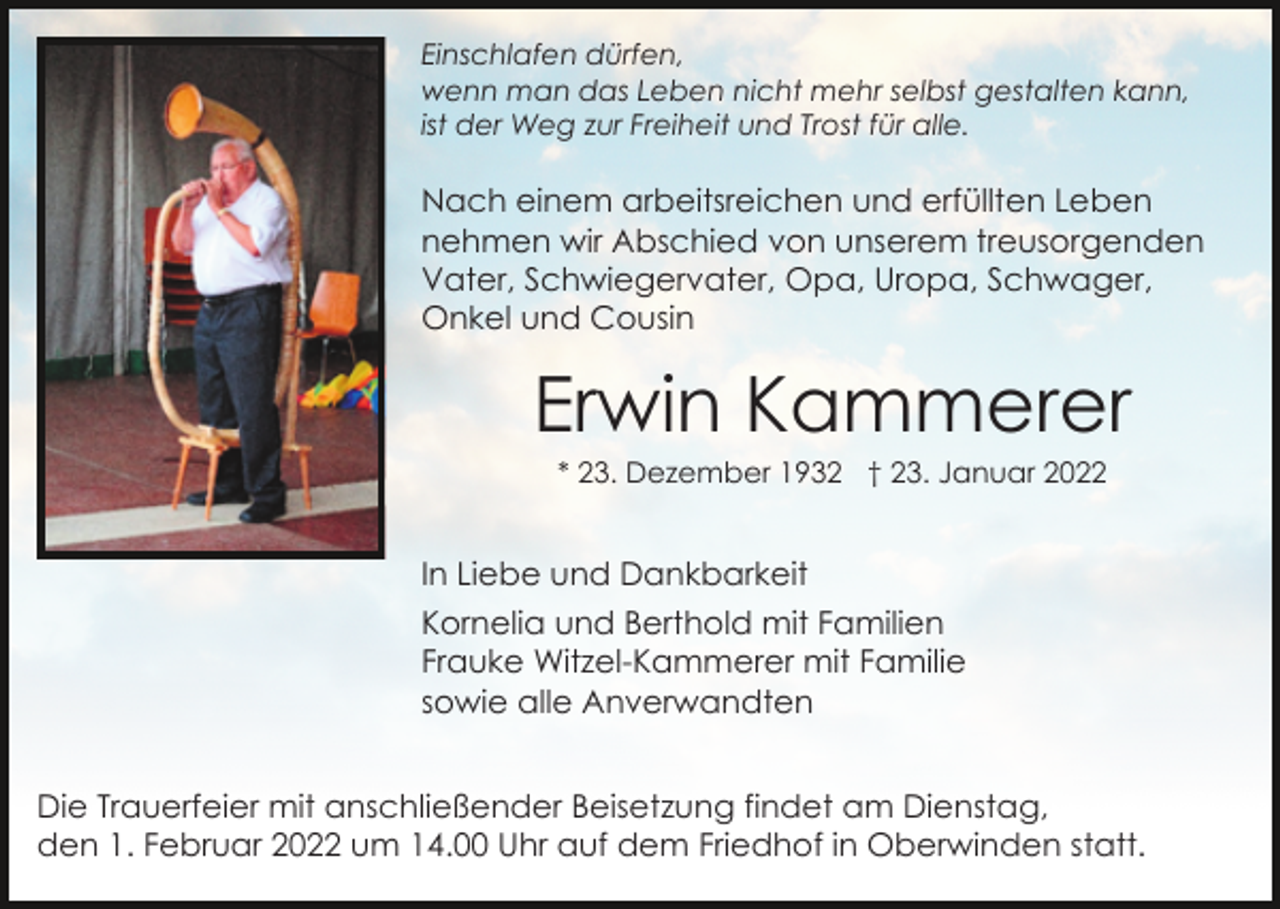 <p>Einschlafen dürfen,<br />wenn man das Leben nicht mehr selbst gestalten kann,<br />ist der Weg zur Freiheit und Trost für alle.</p><p>Nach einem arbeitsreichen und erfüllten Leben<br />nehmen wir Abschied von unserem treusorgenden<br />Vater, Schwiegervater, Opa, Uropa, Schwager,<br />Onkel und Cousin</p><p>Erwin Kammerer<br />* 23. Dezember 1932 † 23. Januar 2022</p><p>In Liebe und Dankbarkeit<br />Kornelia und Berthold mit Familien<br />Frauke Witzel-Kammerer mit Familie<br />sowie alle Anverwandten<br />Die Trauerfeier mit anschließender Beisetzung findet am Dienstag,<br />den 1. Februar 2022 um 14.00 Uhr auf dem Friedhof in Oberwinden statt.</p>
