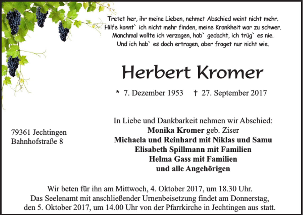 <p>TTretet<br />r e t e t her,<br />h e r , ihr<br />ih r meine<br />m e in e Lieben,<br />L ie b e n , nehmet<br />ne h m e t Abschied<br />A b s c h ie d weint<br />w e in t nicht<br />n ic h t mehr.<br />me h r.<br />Hilfe<br />H ilf e kkonnt`<br />o n n t ` iich<br />c h nnicht<br />ic h t mehr<br />m e h r finden,<br />f in d e n , meine<br />me in e Krankheit<br />K r a n k h e it war<br />w a r zu<br />z u sschwer.<br />ch w e r.<br />M a n c h m a l wollte<br />wo llt e iich<br />c h vverzagen,<br />e r z a g e n , hab`<br />ha b ` ggedacht,<br />e d a c h t , ich<br />ic h ttrüg`<br />r ü g ` eess nie.<br />n ie .<br />Manchmal<br />U n d iich<br />c h hhab`<br />a b ` eess doch<br />d o c h eertragen,<br />r t r a g e n , aber<br />ab e r fraget<br />f r a g e t nur<br />n u r nicht<br />n ic h t wie.<br />w ie .<br />Und</p><p>HHerbert<br />e r b e r t KKromer<br />r o m er<br />**</p><p>7 9 3 6 1 JJechtingen<br />79361<br />e c hti n g e n<br />BBahnhofstraße<br />a h n h ofstr a ß e 88</p><p>7.<br />7. Dezember<br />D e z e m b er 11</p><p>†<br />†</p><p>227.<br />7. September<br />S e pt e m b er 22</p><p>IInn Liebe<br />Li e b e und<br />u n d Dankbarkeit<br />D a n k b ar k eit nehmen<br />n e h m e n wir<br />wir Abschied:<br />A bs c hi e d:<br />M o ni k a KKromer<br />r o m e r ggeb.<br />e b. Ziser<br />Zis er<br />Monika<br />Mi c h a el a u und<br />n d RReinhard<br />ei n h a r d mit<br />kl as u und<br />n d S Samu<br />a mu<br />Michaela<br />mitNiNiklas<br />Elis<br />a b et h SSpillmann<br />pill m a n n mit<br />mit FFamilien<br />a mili e n<br />Elisabeth<br />HHelma<br />el m a GGass<br />ass mit<br />mit FFamilien<br />a mili e n<br />uund<br />n d all<br />e Angehörigen<br />A n g e h ö ri g e n<br />alle</p><p>WWir<br />ir beten<br />b et e n für<br />f ür iihn<br />h n am<br />a m Mittwoch,<br />Mitt w o c h, 4.<br />4. Oktober<br />O kt o b er 2017,<br />2 0 1 7, um<br />u m 18.30<br />1 8. 3 0 Uhr.<br />U hr.<br />DDas<br />as SSeelenamt<br />e el e n a mt mit<br />mit aanschließender<br />ns c hli e ß e n d er Ur<br />n e n b eis et z u n g fifindet<br />n d et aam<br />m DDonnerstag,<br />o n n erst a g,<br />Urnenbeisetzung<br />dden<br />e n 5.<br />O kt o b er 22017,<br />0 1 7, uum<br />m 114.00<br />4. Uhr<br />U hr vvon<br />o n dder<br />er Pfarrkirche<br />Pf arr kir c h e iin<br />n JJechtingen<br />e c hti n g e n aaus<br />us ststatt.<br />att.<br />5. Oktober</p>