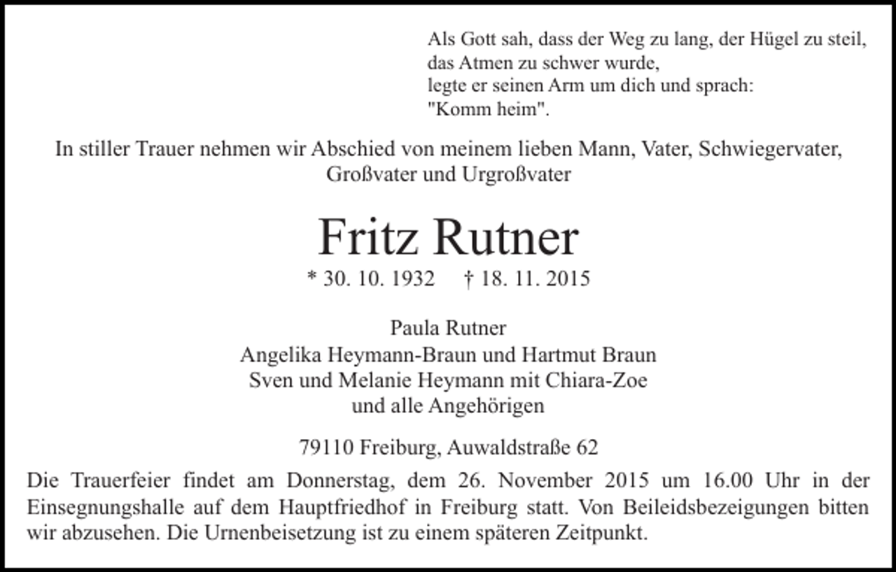 <p>Als Gott sah, dass der Weg zu lang, der Hügel zu steil,<br />das Atmen zu schwer wurde,<br />legte er seinen Arm um dich und sprach:<br />"Komm heim".</p><p>In stiller Trauer nehmen wir Abschied von meinem lieben Mann, Vater, Schwiegervater,<br />Großvater und Urgroßvater</p><p>Fritz Rutner<br />* 30. 10. 1932</p><p>† 18. 11. 2015</p><p>Paula Rutner<br />Angelika Heymann-Braun und Hartmut Braun<br />Sven und Melanie Heymann mit Chiara-Zoe<br />und alle Angehörigen<br />79110 Freiburg, Auwaldstraße 62<br />Die Trauerfeier findet am Donnerstag, dem 26. November 2015 um 16.00 Uhr in der<br />Einsegnungshalle auf dem Hauptfriedhof in Freiburg statt. Von Beileidsbezeigungen bitten<br />wir abzusehen. Die Urnenbeisetzung ist zu einem späteren Zeitpunkt.</p>