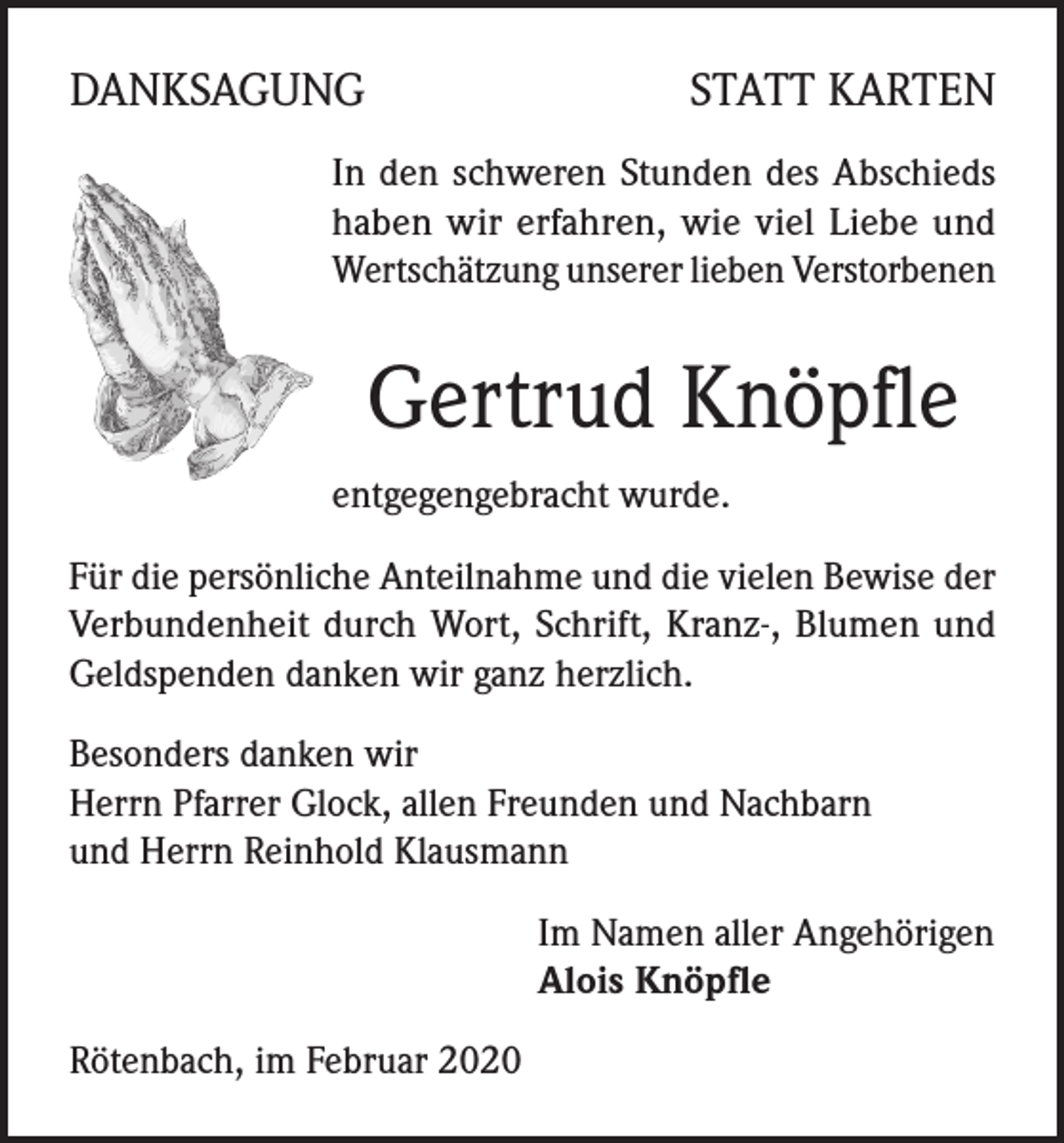 <p>DANKSAGUNG</p><p>STATT KARTEN</p><p>In den schweren Stunden des Abschieds<br />haben wir erfahren, wie viel Liebe und<br />Wertschätzung unserer lieben Verstorbenen</p><p>Gertrud Knöpfle<br />entgegengebracht wurde.<br />Für die persönliche Anteilnahme und die vielen Bewise der<br />Verbundenheit durch Wort, Schrift, Kranz-, Blumen und<br />Geldspenden danken wir ganz herzlich.<br />Besonders danken wir<br />Herrn Pfarrer Glock, allen Freunden und Nachbarn<br />und Herrn Reinhold Klausmann<br />Im Namen aller Angehörigen<br />Alois Knöpfle<br />Rötenbach, im Februar 2020</p>