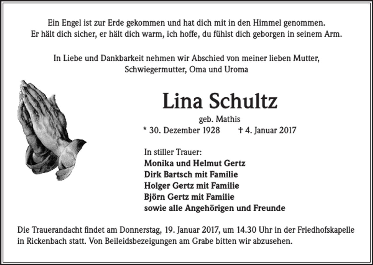 <p>Ein Engel ist zur Erde gekommen und hat dich mit in den Himmel genommen.<br />Er hält dich sicher, er hält dich warm, ich hoffe, du fühlst dich geborgen in seinem Arm.<br />In Liebe und Dankbarkeit nehmen wir Abschied von meiner lieben Mutter,<br />Schwiegermutter, Oma und Uroma</p><p>Lina Schultz</p><p>geb. Mathis<br />* 30. Dezember 1928 † 4. Januar 2017<br />In stiller Trauer:<br />Monika und Helmut Gertz<br />Dirk Bartsch mit Familie<br />Holger Gertz mit Familie<br />Björn Gertz mit Familie<br />sowie alle Angehörigen und Freunde<br />Die Trauerandacht findet am Donnerstag, 19. Januar 2017, um 14.30 Uhr in der Friedhofskapelle<br />in Rickenbach statt. Von Beileidsbezeigungen am Grabe bitten wir abzusehen.</p>