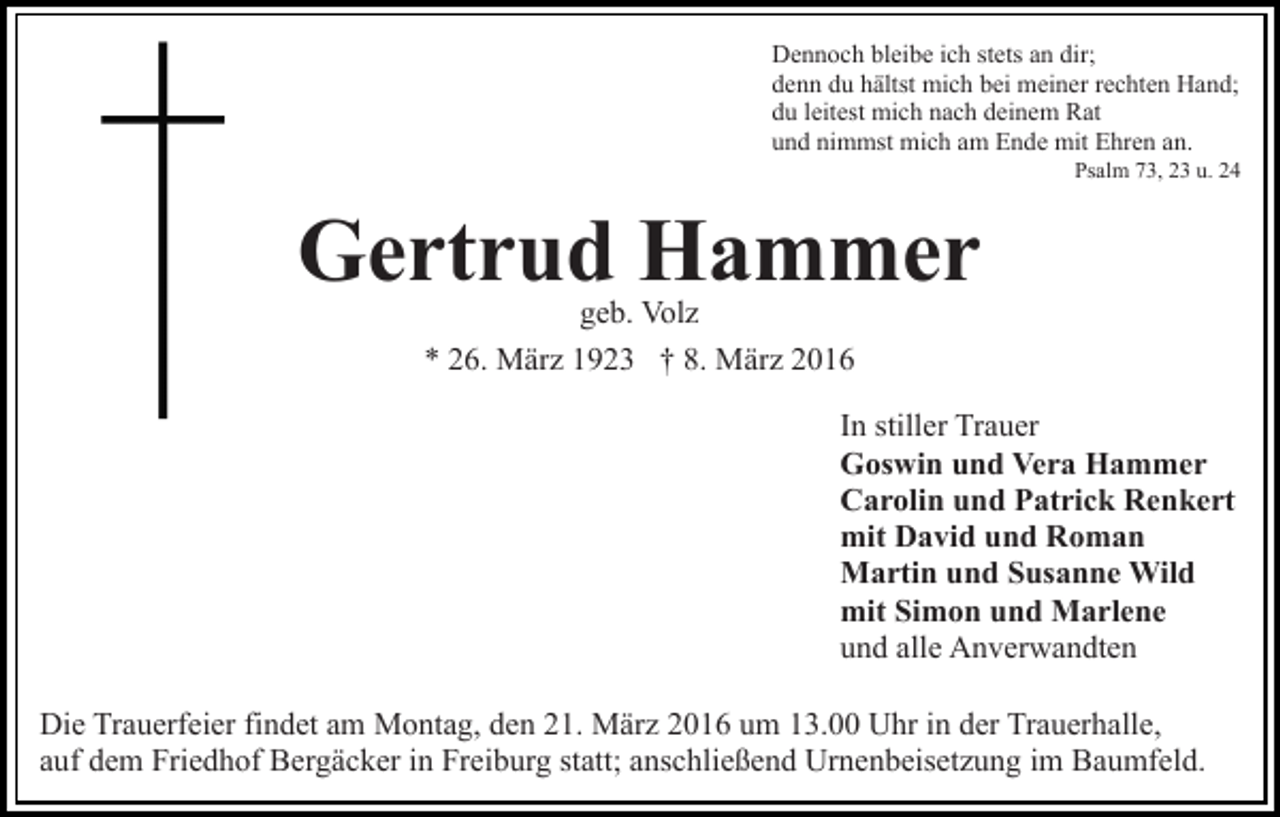 <p>Dennoch bleibe ich stets an dir;<br />denn du hältst mich bei meiner rechten Hand;<br />du leitest mich nach deinem Rat<br />und nimmst mich am Ende mit Ehren an.</p><p>Psalm 73, 23 u. 24</p><p>Gertrud Hammer<br />geb. Volz<br />* 26. März 1923 † 8. März 2016</p><p>In stiller Trauer<br />Goswin und Vera Hammer<br />Carolin und Patrick Renkert<br />mit David und Roman<br />Martin und Susanne Wild<br />mit Simon und Marlene<br />und alle Anverwandten<br />Die Trauerfeier findet am Montag, den 21. März 2016 um 13.00 Uhr in der Trauerhalle,<br />auf dem Friedhof Bergäcker in Freiburg statt; anschließend Urnenbeisetzung im Baumfeld.</p>