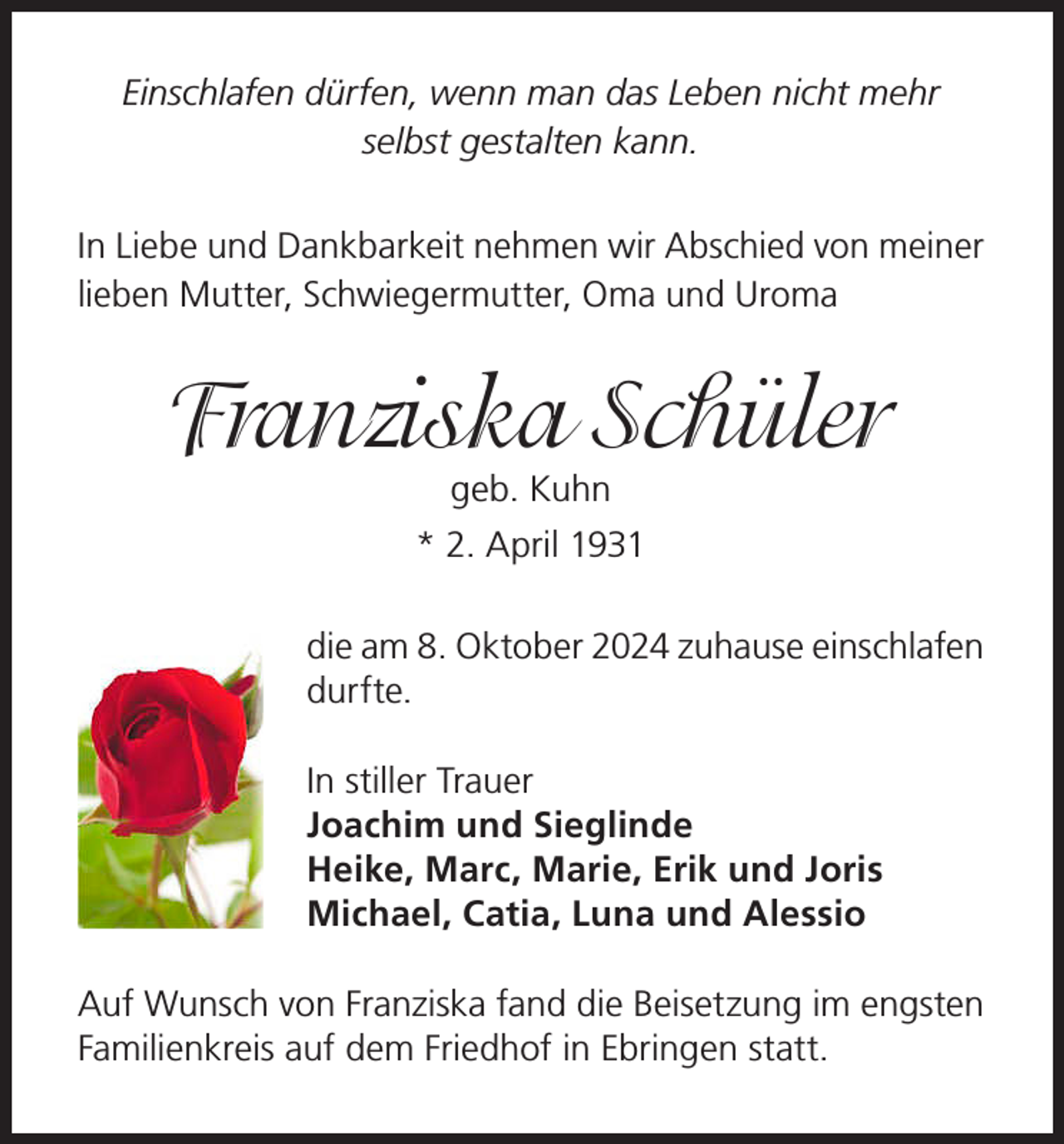 <p>Einschlafen dürfen, wenn man das Leben nicht mehr<br />selbst gestalten kann.<br />In Liebe und Dankbarkeit nehmen wir Abschied von meiner<br />lieben Mutter, Schwiegermutter, Oma und Uroma</p><p>Franziska Schüler<br />geb. Kuhn</p><p>* 2. April 1931<br />die am 8. Oktober 2024 zuhause einschlafen<br />durfte.<br />In stiller Trauer<br />Joachim und Sieglinde<br />Heike, Marc, Marie, Erik und Joris<br />Michael, Catia, Luna und Alessio<br />Auf Wunsch von Franziska fand die Beisetzung im engsten<br />Familienkreis auf dem Friedhof in Ebringen statt.</p>