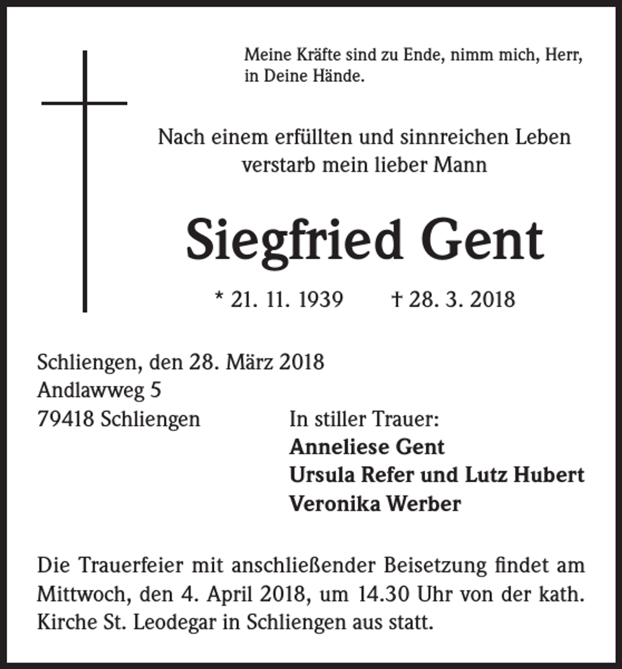 <p>Meine Kräfte sind zu Ende, nimm mich, Herr,<br />in Deine Hände.</p><p>Nach einem erfüllten und sinnreichen Leben<br />verstarb mein lieber Mann</p><p>Siegfried Gent<br />* 21. 11. 1939 † 28. 3. 2018<br />Schliengen, den 28. März 2018<br />Andlawweg 5<br />79418 Schliengen<br />In stiller Trauer:<br />Anneliese Gent<br />Ursula Refer und Lutz Hubert<br />Veronika Werber<br />Die Trauerfeier mit anschließender Beisetzung findet am<br />Mittwoch, den 4. April 2018, um 14.30 Uhr von der kath.<br />Kirche St. Leodegar in Schliengen aus statt.</p>