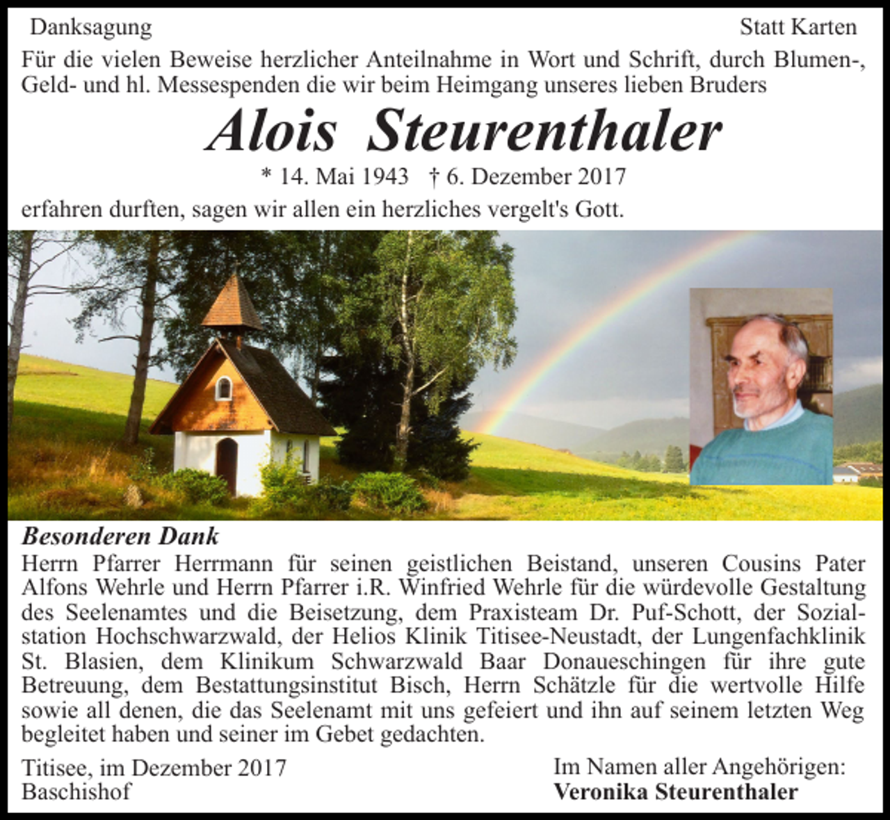 <p>DDanksagung<br />a n ks a g u n g<br />St att Karten<br />K art e n<br />Statt<br />die<br />vielen<br />FFür<br />ür di<br />e vi<br />el e n Beweise<br />B e w eis e hherzlicher<br />er zli c h er Anteilnahme<br />A nt eil n a h m e iinn Wort<br />W ort und<br />u n d Schrift,<br />S c hrift, durch<br />d ur c h Blumen-,<br />Bl u m e n-,<br />hl. Messespenden<br />GGeldel d- uund<br />n d hl.<br />M ess es p e n d e n die<br />di e wir<br />wir beim<br />b ei m Heimgang<br />H ei m g a n g uunseres<br />ns er es lilieben<br />e b e n Bruders<br />Br u d ers</p><p>Al<br />ois StSteurenthaler<br />e ur e nt h al er<br />Alois</p><p>6. Dezember<br />** 114.<br />4. Mai<br />M ai 11943<br />9 4 3 †† 6.<br />D e z e m b er<br />erf<br />a hr e n durften,<br />d urft e n, ssagen<br />a g e n wir<br />w ir allen<br />all e n ein<br />ei n herzliches<br />h er zli c h es vergelt's<br />v erg elt's Gott.<br />G ott.<br />erfahren</p><p>BBesonderen<br />es o n d er e n Dank<br />Dank</p><p>HHerrn<br />err n PfPfarrer<br />arr er HHerrmann<br />err m a n n für<br />f ür seinen<br />s ei n e n geistlichen<br />g eistli c h e n Beistand,<br />B eist a n d, uunseren<br />ns er e n CCousins<br />o us i ns Pater<br />P at er<br />Alfons<br />die<br />Alf<br />o ns Wehrle<br />We hrl e uund<br />n d HHerrn<br />err n Pfarrer<br />Pf arr er i.R.<br />i. R. Winfried<br />Wi nfri e d Wehrle<br />Wehrl e ffür<br />ür di<br />e würdevolle<br />w ür d e v oll e Gestaltung<br />G est alt u n g<br />diee Beisetzung,<br />ddes<br />es Seelenamtes<br />S e el e n a mt es uund<br />n d di<br />B eis et z u n g, dem<br />d e m Praxisteam<br />Pr a x ist e a m Dr.<br />Dr. Puf-Schott,<br />P uf- S c h ott, der<br />der SozialS o zi alstation<br />st ati o n Hochschwarzwald,<br />H o c hs c h w ar z w al d , der<br />d er Helios<br />H eli os Klinik<br />Kli ni k Titisee-Neustadt,<br />Titis ee- N e ust a dt, der<br />d er Lungenfachklinik<br />L u n g e nf a c h kli ni k<br />St.<br />St. Blasien,<br />Bl asi e n, ddem<br />e m Klinikum<br />Kli ni k u m Schwarzwald<br />S c h w ar z w al d Baar<br />B a a r Donaueschingen<br />D o n a u es c hi n g e n ffür<br />ür iihre<br />hr e gute<br />g ut e<br />BBetreuung,<br />etr e u u n g, ddem<br />e m BBestattungsinstitut<br />est att u n gsi nstit ut Bisch,<br />Bis c h, Herrn<br />H err n Schätzle<br />S c h ät zl e für<br />f ür die<br />di e wertvolle<br />w ert voll e Hilfe<br />Hilf e<br />ssowie<br />o wi e all denen,<br />d e n e n, die<br />di e das<br />d as SSeelenamt<br />e el e n a mt mit<br />mit uuns<br />ns ggefeiert<br />ef ei e rt und<br />u n d iihn<br />h n auf<br />a uf seinem<br />s ei n e m lletzten<br />etzt e n Weg<br />We g<br />bbegleitet<br />e gl eit et hhaben<br />a b e n uund<br />n d sseiner<br />ei n e r iimm Gebet<br />G e b et gedachten.<br />g e d a c ht e n.<br />IImm Namen<br />N a m e n aller<br />all er Angehörigen:<br />A n g e h örig e n:<br />Titisee,<br />Titis<br />e e, i im<br />m Dezember<br />D e z e m b er 22017<br />01 7<br />Veronika<br />Ve<br />r o ni k a StSteurenthaler<br />e u r e nt h al e r<br />BBaschishof<br />as c his h of</p>