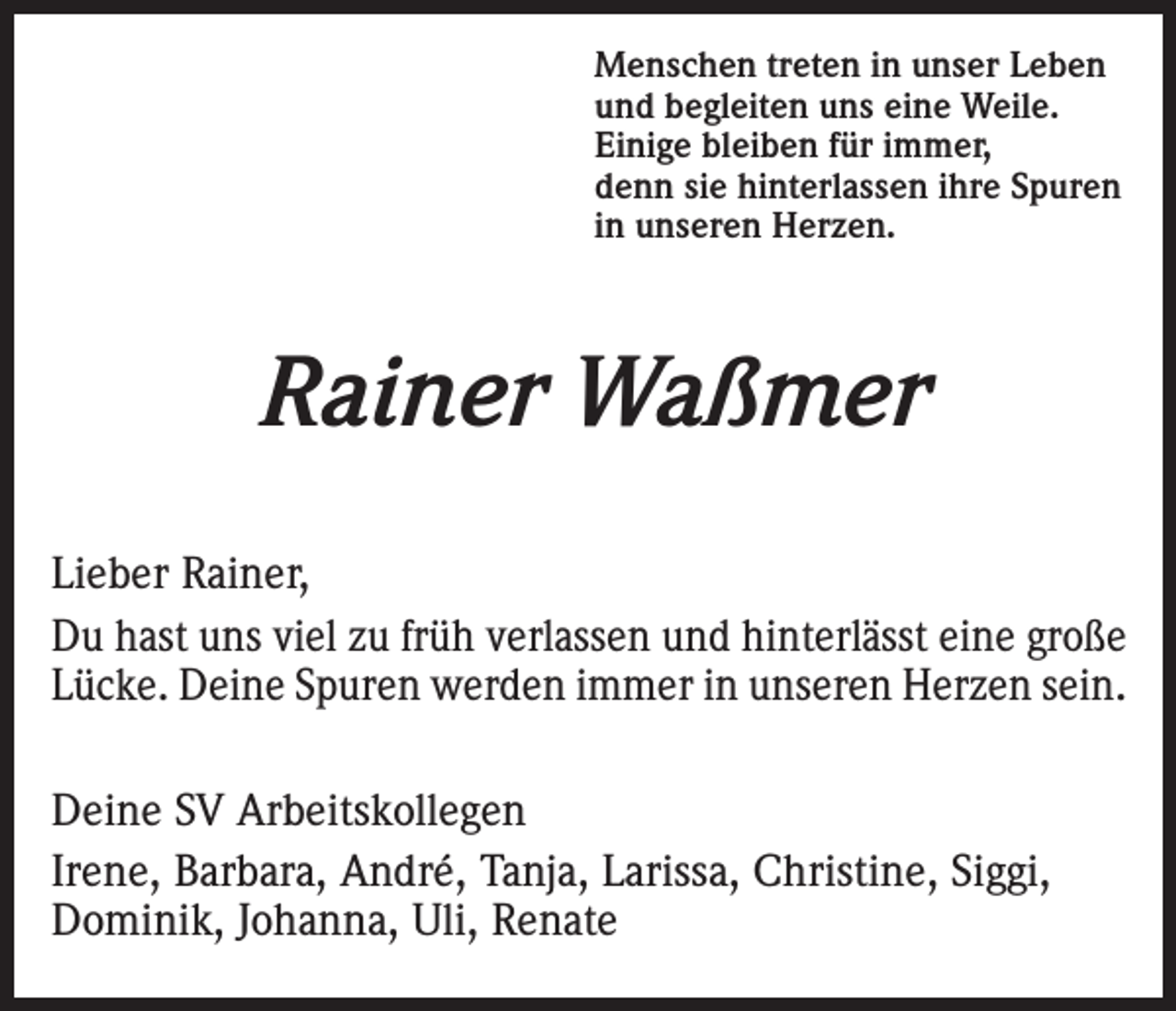 <p>Menschen treten in unser Leben<br />und begleiten uns eine Weile.<br />Einige bleiben für immer,<br />denn sie hinterlassen ihre Spuren<br />in unseren Herzen.</p><p>Rainer Waßmer<br />Lieber Rainer,<br />Du hast uns viel zu früh verlassen und hinterlässt eine große<br />Lücke. Deine Spuren werden immer in unseren Herzen sein.<br />Deine SV Arbeitskollegen<br />Irene, Barbara, André, Tanja, Larissa, Christine, Siggi,<br />Dominik, Johanna, Uli, Renate</p>