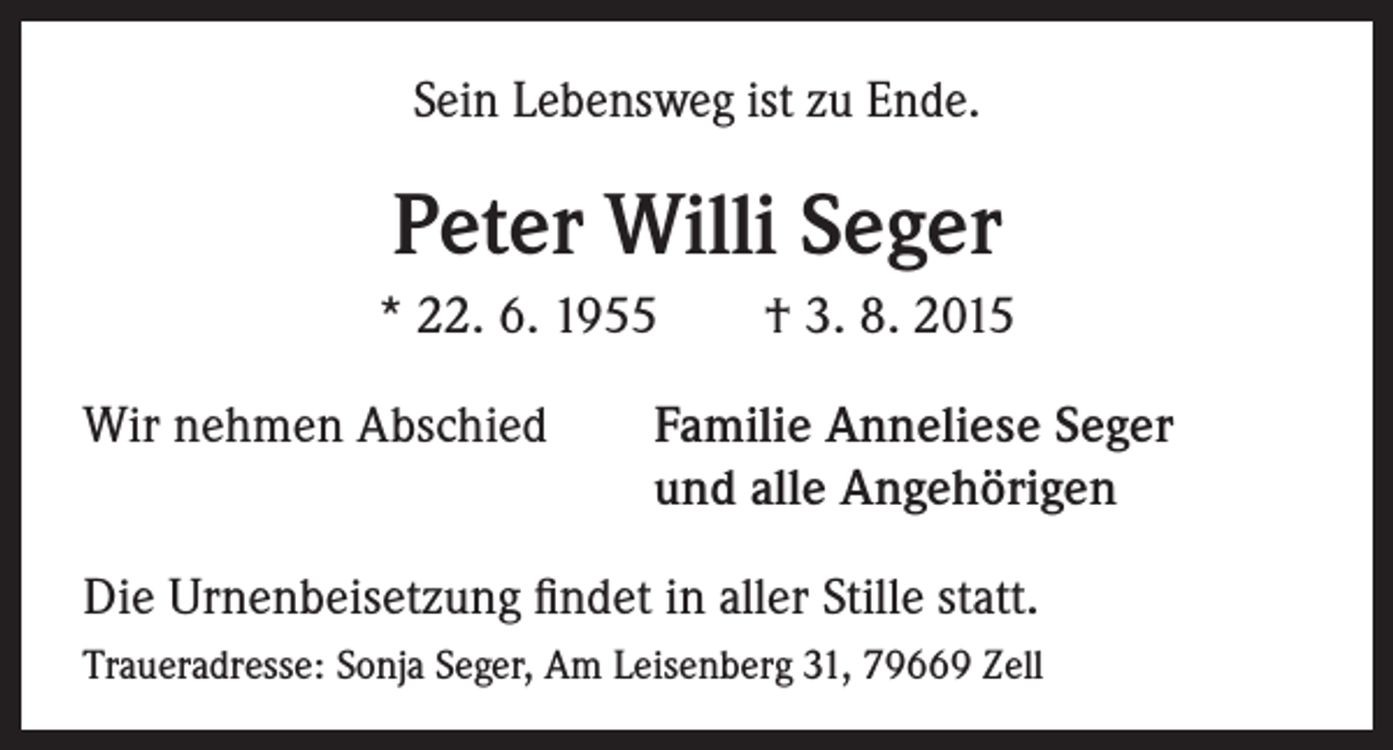 <p>Sein Lebensweg ist zu Ende.</p><p>Peter Willi Seger<br />* 22. 6. 1955 † 3. 8. 2015<br />Wir nehmen Abschied Familie Anneliese Seger<br />und alle Angehörigen<br />Die Urnenbeisetzung findet in aller Stille statt.<br />Traueradresse: Sonja Seger, Am Leisenberg 31, 79669 Zell</p>